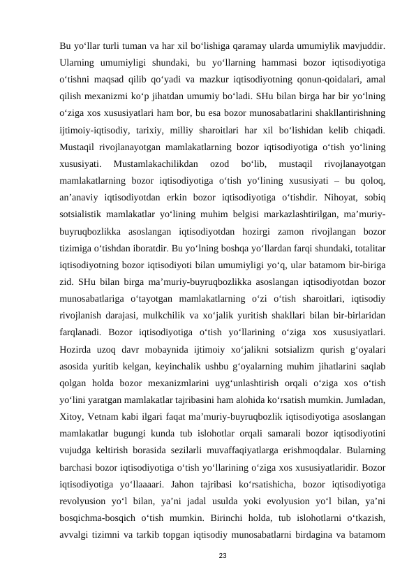 Bu yo‘llar turli tuman va har xil bo‘lishiga qaramay ularda umumiylik mavjuddir.
Ularning  umumiyligi  shundaki,  bu  yo‘llarning  hammasi  bozor  iqtisodiyotiga
o‘tishni maqsad qilib qo‘yadi va mazkur iqtisodiyotning qonun-qoidalari, amal
qilish mexanizmi ko‘p jihatdan umumiy bo‘ladi. SHu bilan birga har bir yo‘lning
o‘ziga xos xususiyatlari ham bor, bu esa bozor munosabatlarini shakllantirishning
ijtimoiy-iqtisodiy,  tarixiy,  milliy  sharoitlari  har  xil  bo‘lishidan  kelib  chiqadi.
Mustaqil rivojlanayotgan mamlakatlarning bozor iqtisodiyotiga o‘tish yo‘lining
xususiyati.  Mustamlakachilikdan  ozod  bo‘lib,  mustaqil  rivojlanayotgan
mamlakatlarning  bozor  iqtisodiyotiga  o‘tish  yo‘lining  xususiyati  –  bu  qoloq,
an’anaviy  iqtisodiyotdan  erkin  bozor  iqtisodiyotiga  o‘tishdir.  Nihoyat,  sobiq
sotsialistik mamlakatlar yo‘lining muhim belgisi markazlashtirilgan, ma’muriy-
buyruqbozlikka  asoslangan  iqtisodiyotdan  hozirgi  zamon  rivojlangan  bozor
tizimiga o‘tishdan iboratdir. Bu yo‘lning boshqa yo‘llardan farqi shundaki, totalitar
iqtisodiyotning bozor iqtisodiyoti bilan umumiyligi yo‘q, ular batamom bir-biriga
zid. SHu bilan birga ma’muriy-buyruqbozlikka asoslangan iqtisodiyotdan bozor
munosabatlariga  o‘tayotgan  mamlakatlarning  o‘zi  o‘tish  sharoitlari,  iqtisodiy
rivojlanish darajasi, mulkchilik va xo‘jalik yuritish shakllari bilan bir-birlaridan
farqlanadi.  Bozor  iqtisodiyotiga  o‘tish  yo‘llarining  o‘ziga  xos  xususiyatlari.
Hozirda  uzoq  davr  mobaynida  ijtimoiy  xo‘jalikni  sotsializm  qurish  g‘oyalari
asosida yuritib kelgan, keyinchalik ushbu g‘oyalarning muhim jihatlarini saqlab
qolgan  holda  bozor  mexanizmlarini  uyg‘unlashtirish  orqali  o‘ziga  xos  o‘tish
yo‘lini yaratgan mamlakatlar tajribasini ham alohida ko‘rsatish mumkin. Jumladan,
Xitoy, Vetnam kabi ilgari faqat ma’muriy-buyruqbozlik iqtisodiyotiga asoslangan
mamlakatlar bugungi kunda tub islohotlar orqali samarali bozor iqtisodiyotini
vujudga keltirish borasida sezilarli muvaffaqiyatlarga erishmoqdalar. Bularning
barchasi bozor iqtisodiyotiga o‘tish yo‘llarining o‘ziga xos xususiyatlaridir. Bozor
iqtisodiyotiga  yo‘llaaaari.  Jahon  tajribasi  ko‘rsatishicha,  bozor  iqtisodiyotiga
revolyusion  yo‘l  bilan,  ya’ni  jadal  usulda  yoki  evolyusion  yo‘l  bilan,  ya’ni
bosqichma-bosqich  o‘tish  mumkin.  Birinchi  holda,  tub  islohotlarni  o‘tkazish,
avvalgi tizimni va tarkib topgan iqtisodiy munosabatlarni birdagina va batamom
23
