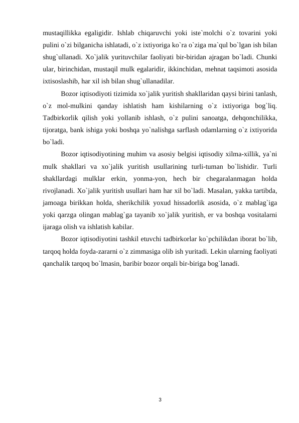 mustaqillikka egaligidir. Ishlab chiqaruvchi yoki iste`molchi o`z tovarini yoki
pulini o`zi bilganicha ishlatadi, o`z ixtiyoriga ko`ra o`ziga ma`qul bo`lgan ish bilan
shug`ullanadi. Xo`jalik yurituvchilar faoliyati bir-biridan ajragan bo`ladi. Chunki
ular, birinchidan, mustaqil mulk egalaridir, ikkinchidan, mehnat taqsimoti asosida
ixtisoslashib, har xil ish bilan shug`ullanadilar.
Bozor iqtisodiyoti tizimida xo`jalik yuritish shakllaridan qaysi birini tanlash,
o`z  mol-mulkini  qanday  ishlatish  ham  kishilarning  o`z  ixtiyoriga  bog`liq.
Tadbirkorlik qilish yoki yollanib ishlash, o`z pulini sanoatga, dehqonchilikka,
tijoratga, bank ishiga yoki boshqa yo`nalishga sarflash odamlarning o`z ixtiyorida
bo`ladi.
Bozor iqtisodiyotining muhim va asosiy belgisi iqtisodiy xilma-xillik, ya`ni
mulk  shakllari  va  xo`jalik  yuritish  usullarining  turli-tuman  bo`lishidir.  Turli
shakllardagi  mulklar  erkin,  yonma-yon,  hech  bir  chegaralanmagan  holda
rivojlanadi. Xo`jalik yuritish usullari ham har xil bo`ladi. Masalan, yakka tartibda,
jamoaga birikkan holda, sherikchilik yoxud hissadorlik asosida, o`z mablag`iga
yoki qarzga olingan mablag`ga tayanib xo`jalik yuritish, er va boshqa vositalarni
ijaraga olish va ishlatish kabilar.
Bozor iqtisodiyotini tashkil etuvchi tadbirkorlar ko`pchilikdan iborat bo`lib,
tarqoq holda foyda-zararni o`z zimmasiga olib ish yuritadi. Lekin ularning faoliyati
qanchalik tarqoq bo`lmasin, baribir bozor orqali bir-biriga bog`lanadi.
3
