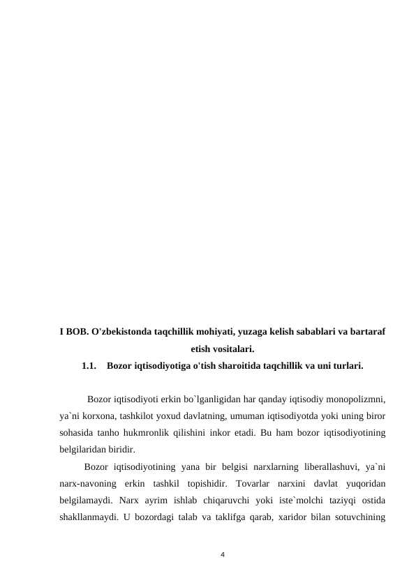 I BOB. O'zbekistonda taqchillik mohiyati, yuzaga kelish sabablari va bartaraf
etish vositalari.
1.1.
Bozor iqtisodiyotiga o'tish sharoitida taqchillik va uni turlari.
 Bozor iqtisodiyoti erkin bo`lganligidan har qanday iqtisodiy monopolizmni,
ya`ni korxona, tashkilot yoxud davlatning, umuman iqtisodiyotda yoki uning biror
sohasida tanho hukmronlik qilishini inkor etadi. Bu ham bozor iqtisodiyotining
belgilaridan biridir.
Bozor  iqtisodiyotining  yana  bir  belgisi  narxlarning  liberallashuvi,  ya`ni
narx-navoning  erkin  tashkil  topishidir.  Tovarlar  narxini  davlat  yuqoridan
belgilamaydi.  Narx  ayrim  ishlab  chiqaruvchi  yoki  iste`molchi  taziyqi  ostida
shakllanmaydi. U bozordagi talab va taklifga qarab, xaridor bilan sotuvchining
4
