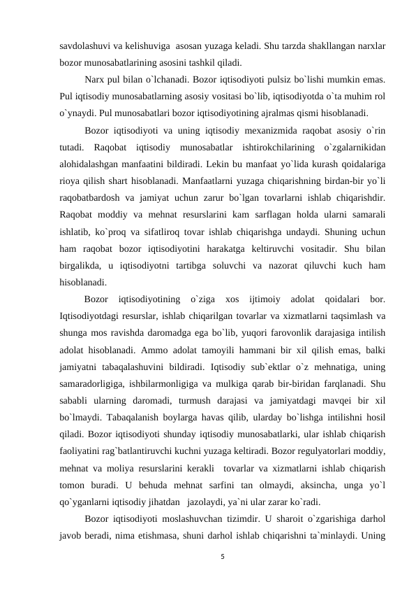 savdolashuvi va kelishuviga  asosan yuzaga keladi. Shu tarzda shakllangan narxlar
bozor munosabatlarining asosini tashkil qiladi. 
Narx pul bilan o`lchanadi. Bozor iqtisodiyoti pulsiz bo`lishi mumkin emas.
Pul iqtisodiy munosabatlarning asosiy vositasi bo`lib, iqtisodiyotda o`ta muhim rol
o`ynaydi. Pul munosabatlari bozor iqtisodiyotining ajralmas qismi hisoblanadi. 
Bozor iqtisodiyoti va uning iqtisodiy mexanizmida raqobat asosiy o`rin
tutadi.  Raqobat  iqtisodiy  munosabatlar  ishtirokchilarining  o`zgalarnikidan
alohidalashgan manfaatini bildiradi. Lekin bu manfaat yo`lida kurash qoidalariga
rioya qilish shart hisoblanadi. Manfaatlarni yuzaga chiqarishning birdan-bir yo`li
raqobatbardosh  va  jamiyat  uchun zarur  bo`lgan tovarlarni  ishlab  chiqarishdir.
Raqobat  moddiy  va  mehnat  resurslarini  kam  sarflagan  holda  ularni  samarali
ishlatib, ko`proq va sifatliroq tovar ishlab chiqarishga undaydi. Shuning uchun
ham  raqobat  bozor  iqtisodiyotini  harakatga  keltiruvchi  vositadir.  Shu  bilan
birgalikda,  u  iqtisodiyotni  tartibga  soluvchi  va  nazorat  qiluvchi  kuch  ham
hisoblanadi.
Bozor  iqtisodiyotining  o`ziga  xos  ijtimoiy  adolat  qoidalari  bor.
Iqtisodiyotdagi resurslar, ishlab chiqarilgan tovarlar va xizmatlarni taqsimlash va
shunga mos ravishda daromadga ega bo`lib, yuqori farovonlik darajasiga intilish
adolat hisoblanadi. Ammo adolat tamoyili hammani bir xil qilish emas, balki
jamiyatni  tabaqalashuvini  bildiradi.  Iqtisodiy  sub`ektlar  o`z  mehnatiga,  uning
samaradorligiga, ishbilarmonligiga va mulkiga qarab bir-biridan farqlanadi. Shu
sababli  ularning  daromadi,  turmush  darajasi  va  jamiyatdagi  mavqei  bir  xil
bo`lmaydi. Tabaqalanish boylarga havas qilib, ularday bo`lishga intilishni hosil
qiladi. Bozor iqtisodiyoti shunday iqtisodiy munosabatlarki, ular ishlab chiqarish
faoliyatini rag`batlantiruvchi kuchni yuzaga keltiradi. Bozor regulyatorlari moddiy,
mehnat va moliya resurslarini kerakli  tovarlar va xizmatlarni ishlab chiqarish
tomon  buradi.  U  behuda  mehnat  sarfini  tan  olmaydi,  aksincha,  unga  yo`l
qo`yganlarni iqtisodiy jihatdan   jazolaydi, ya`ni ular zarar ko`radi.
Bozor iqtisodiyoti moslashuvchan tizimdir. U sharoit o`zgarishiga darhol
javob beradi, nima etishmasa, shuni darhol ishlab chiqarishni ta`minlaydi. Uning
5
