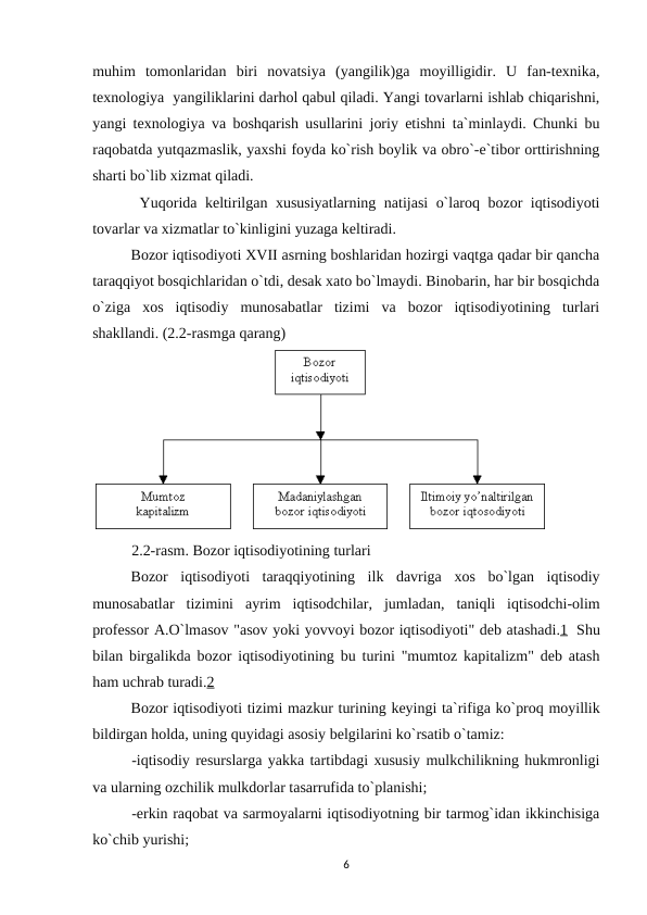 muhim  tomonlaridan  biri  novatsiya  (yangilik)ga  moyilligidir.  U  fan-texnika,
texnologiya  yangiliklarini darhol qabul qiladi. Yangi tovarlarni ishlab chiqarishni,
yangi texnologiya va boshqarish usullarini joriy etishni ta`minlaydi. Chunki bu
raqobatda yutqazmaslik, yaxshi foyda ko`rish boylik va obro`-e`tibor orttirishning
sharti bo`lib xizmat qiladi. 
 Yuqorida keltirilgan xususiyatlarning natijasi o`laroq bozor iqtisodiyoti
tovarlar va xizmatlar to`kinligini yuzaga keltiradi. 
Bozor iqtisodiyoti XVII asrning boshlaridan hozirgi vaqtga qadar bir qancha
taraqqiyot bosqichlaridan o`tdi, desak xato bo`lmaydi. Binobarin, har bir bosqichda
o`ziga  xos  iqtisodiy  munosabatlar  tizimi  va  bozor  iqtisodiyotining  turlari
shakllandi. (2.2-rasmga qarang)
 
2.2-rasm. Bozor iqtisodiyotining turlari
 
Bozor iqtisodiyoti taraqqiyotining ilk davriga xos bo`lgan iqtisodiy
munosabatlar tizimini ayrim iqtisodchilar,  jumladan,  taniqli iqtisodchi-olim
professor A.O`lmasov "asov yoki yovvoyi bozor iqtisodiyoti" deb atashadi.1  Shu
bilan birgalikda bozor iqtisodiyotining bu turini "mumtoz kapitalizm" deb atash
ham uchrab turadi.2
Bozor iqtisodiyoti tizimi mazkur turining keyingi ta`rifiga ko`proq moyillik
bildirgan holda, uning quyidagi asosiy belgilarini ko`rsatib o`tamiz:
-iqtisodiy resurslarga yakka tartibdagi xususiy mulkchilikning hukmronligi
va ularning ozchilik mulkdorlar tasarrufida to`planishi;
-erkin raqobat va sarmoyalarni iqtisodiyotning bir tarmog`idan ikkinchisiga
ko`chib yurishi;
6
