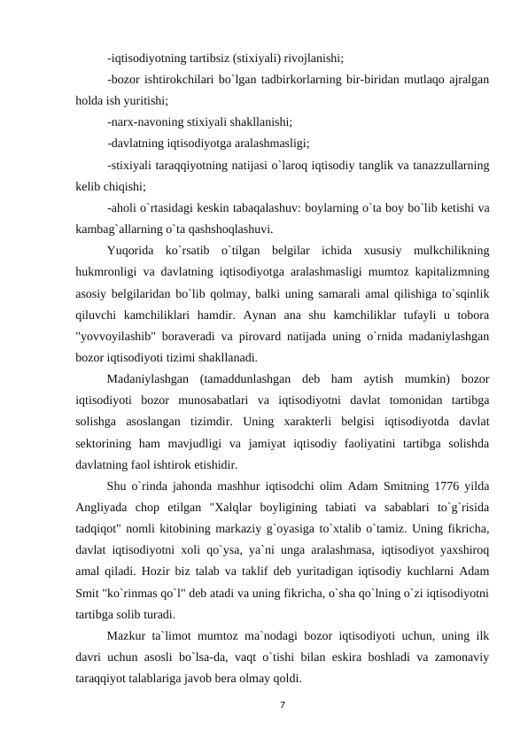 -iqtisodiyotning tartibsiz (stixiyali) rivojlanishi;
-bozor ishtirokchilari bo`lgan tadbirkorlarning bir-biridan mutlaqo ajralgan
holda ish yuritishi;
-narx-navoning stixiyali shakllanishi;
-davlatning iqtisodiyotga aralashmasligi;
-stixiyali taraqqiyotning natijasi o`laroq iqtisodiy tanglik va tanazzullarning
kelib chiqishi;
-aholi o`rtasidagi keskin tabaqalashuv: boylarning o`ta boy bo`lib ketishi va
kambag`allarning o`ta qashshoqlashuvi. 
Yuqorida  ko`rsatib  o`tilgan  belgilar  ichida  xususiy  mulkchilikning
hukmronligi va davlatning iqtisodiyotga aralashmasligi mumtoz kapitalizmning
asosiy belgilaridan bo`lib qolmay, balki uning samarali amal qilishiga to`sqinlik
qiluvchi  kamchiliklari  hamdir.  Aynan  ana  shu  kamchiliklar  tufayli  u  tobora
"yovvoyilashib" boraveradi va pirovard natijada uning o`rnida madaniylashgan
bozor iqtisodiyoti tizimi shakllanadi.
Madaniylashgan  (tamaddunlashgan  deb  ham  aytish  mumkin)  bozor
iqtisodiyoti  bozor  munosabatlari  va  iqtisodiyotni  davlat  tomonidan  tartibga
solishga  asoslangan  tizimdir.  Uning  xarakterli  belgisi  iqtisodiyotda  davlat
sektorining  ham  mavjudligi  va  jamiyat  iqtisodiy  faoliyatini  tartibga  solishda
davlatning faol ishtirok etishidir.
Shu o`rinda jahonda mashhur iqtisodchi olim Adam Smitning 1776 yilda
Angliyada  chop  etilgan  "Xalqlar  boyligining  tabiati  va  sabablari  to`g`risida
tadqiqot" nomli kitobining markaziy g`oyasiga to`xtalib o`tamiz. Uning fikricha,
davlat iqtisodiyotni xoli qo`ysa, ya`ni unga aralashmasa, iqtisodiyot yaxshiroq
amal qiladi. Hozir biz talab va taklif deb yuritadigan iqtisodiy kuchlarni Adam
Smit "ko`rinmas qo`l" deb atadi va uning fikricha, o`sha qo`lning o`zi iqtisodiyotni
tartibga solib turadi.
Mazkur ta`limot mumtoz ma`nodagi bozor iqtisodiyoti uchun, uning ilk
davri uchun asosli bo`lsa-da, vaqt o`tishi bilan eskira boshladi va zamonaviy
taraqqiyot talablariga javob bera olmay qoldi.
7
