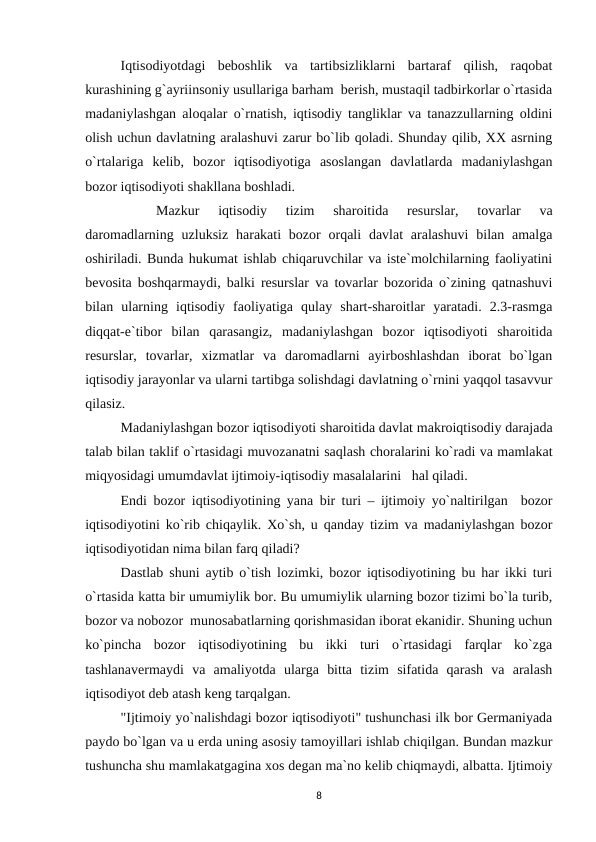 Iqtisodiyotdagi  beboshlik  va  tartibsizliklarni  bartaraf  qilish,  raqobat
kurashining g`ayriinsoniy usullariga barham  berish, mustaqil tadbirkorlar o`rtasida
madaniylashgan aloqalar o`rnatish, iqtisodiy tangliklar va tanazzullarning oldini
olish uchun davlatning aralashuvi zarur bo`lib qoladi. Shunday qilib, XX asrning
o`rtalariga  kelib,  bozor  iqtisodiyotiga  asoslangan  davlatlarda  madaniylashgan
bozor iqtisodiyoti shakllana boshladi.
Mazkur  iqtisodiy  tizim  sharoitida  resurslar,  tovarlar  va
daromadlarning  uzluksiz  harakati  bozor  orqali  davlat  aralashuvi  bilan amalga
oshiriladi. Bunda hukumat ishlab chiqaruvchilar va iste`molchilarning faoliyatini
bevosita boshqarmaydi, balki resurslar va tovarlar bozorida o`zining qatnashuvi
bilan  ularning  iqtisodiy  faoliyatiga  qulay  shart-sharoitlar  yaratadi.  2.3-rasmga
diqqat-e`tibor  bilan  qarasangiz,  madaniylashgan  bozor  iqtisodiyoti  sharoitida
resurslar,  tovarlar,  xizmatlar  va  daromadlarni  ayirboshlashdan  iborat  bo`lgan
iqtisodiy jarayonlar va ularni tartibga solishdagi davlatning o`rnini yaqqol tasavvur
qilasiz.
 
Madaniylashgan bozor iqtisodiyoti sharoitida davlat makroiqtisodiy darajada
talab bilan taklif o`rtasidagi muvozanatni saqlash choralarini ko`radi va mamlakat
miqyosidagi umumdavlat ijtimoiy-iqtisodiy masalalarini   hal qiladi.
Endi bozor iqtisodiyotining yana bir turi – ijtimoiy yo`naltirilgan  bozor
iqtisodiyotini ko`rib chiqaylik. Xo`sh, u qanday tizim va madaniylashgan bozor
iqtisodiyotidan nima bilan farq qiladi?
Dastlab shuni aytib o`tish lozimki, bozor iqtisodiyotining bu har ikki turi
o`rtasida katta bir umumiylik bor. Bu umumiylik ularning bozor tizimi bo`la turib,
bozor va nobozor  munosabatlarning qorishmasidan iborat ekanidir. Shuning uchun
ko`pincha  bozor  iqtisodiyotining  bu  ikki  turi  o`rtasidagi  farqlar  ko`zga
tashlanavermaydi  va  amaliyotda  ularga  bitta  tizim  sifatida  qarash  va  aralash
iqtisodiyot deb atash keng tarqalgan.
"Ijtimoiy yo`nalishdagi bozor iqtisodiyoti" tushunchasi ilk bor Germaniyada
paydo bo`lgan va u erda uning asosiy tamoyillari ishlab chiqilgan. Bundan mazkur
tushuncha shu mamlakatgagina xos degan ma`no kelib chiqmaydi, albatta. Ijtimoiy
8
