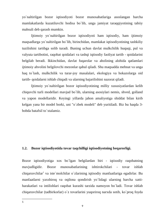 yo`naltirilgan  bozor  iqtisodiyoti  bozor  munosabatlariga  asoslangan  barcha
mamlakatlarda kuzatiluvchi  hodisa  bo`lib,  unga  jamiyat  taraqqiyotining tabiiy
mahsuli deb qarash mumkin.
Ijtimoiy  yo`naltirilgan  bozor  iqtisodiyoti  ham  iqtisodiy,  ham  ijtimoiy
maqsadlarga yo`naltirilgan bo`lib, birinchidan, mamlakat iqtisodiyotining tashkiliy
tuzilishini tartibga solib turadi. Buning uchun davlat mulkchilik huquqi, pul va
valyuta tartibotini, raqobat qoidalari va tashqi iqtisodiy faoliyat tartib - qoidalarini
belgilab  beradi.  Ikkinchidan,  davlat  fuqarolar  va  aholining  alohida  qatlamlari
ijtimoiy ahvolini belgilovchi mezonlar qabul qiladi. Shu maqsadda mehnat va unga
haq to`lash, mulkchilik va turar-joy masalalari, ekologiya va hokazolarga oid
tartib- qoidalarni ishlab chiqadi va ularning bajarilishini nazorat qiladi. 
Ijtimoiy yo`naltirilgan bozor iqtisodiyotining milliy xususiyatlardan kelib
chiquvchi turli modellari mavjud bo`lib, ularning asosiylari nemis, shved, golland
va yapon modellaridir. Keyingi yillarda jahon amaliyotiga shiddat  bilan kirib
kelgan yana bir model borki, uni "o`zbek modeli" deb yuritiladi. Biz bu haqda 3-
bobda batafsil to`xtalamiz.
1.2.
Bozor iqtisodiyotida tovar taqchilligi iqtisodiyotning beqarorligi.
Bozor  iqtisodiyotiga  xos  bo`lgan  belgilardan  biri  -  iqtisodiy  raqobatning
mavjudligidir.  Bozor  munosabatlarining  ishtirokchilari  -  tovar  ishlab
chiqaruvchilar1 va iste`molchilar o`zlarining iqtisodiy manfaatlariga egadirlar. Bu
manfaatlarni  yaxshiroq  va  oqilona  qondirish  yo`lidagi  ularning  barcha  xatti-
harakatlari va intilishlari raqobat kurashi tarzida namoyon bo`ladi. Tovar ishlab
chiqaruvchilar (tadbirkorlar) o`z tovarlarini yuqoriroq narxda sotib, ko`proq foyda
1
9
