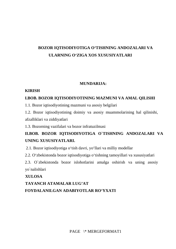 BOZOR IQTISODIYOTIGA O‘TISHNING ANDOZALARI VA
ULARNING O‘ZIGA XOS XUSUSIYATLARI
 
    MUNDARIJA:
KIRISH
I.BOB. BOZOR IQTISODIYOTINING MAZMUNI VA AMAL QILISHI 
1.1. Bozor iqtisodiyotining mazmuni va asosiy belgilari 
1.2. Bozor iqtisodiyotining doimiy va asosiy muammolarining hal qilinishi,
afzalliklari va ziddiyatlari
1.3. Bozorning vazifalari va bozor infratuzilmasi
II.BOB.  BOZOR  IQTISODIYOTIGA  O`TISHNING  ANDOZALARI  VA
UNING XUSUSIYATLARI. 
 2.1. Bozor iqtisodiyotiga o‘tish davri, yo‘llari va milliy modellar
2.2. O‘zbekistonda bozor iqtisodiyotiga o‘tishning tamoyillari va xususiyatlari 
2.3.  O`zbekistonda  bozor  islohotlarini  amalga  oshirish  va  uning  asosiy
yo`nalishlari
XULOSA
TAYANCH ATAMALAR LUG’AT
FOYDALANILGAN ADABIYOTLAR RO‘YXATI
 
 
PAGE   \* MERGEFORMAT1

