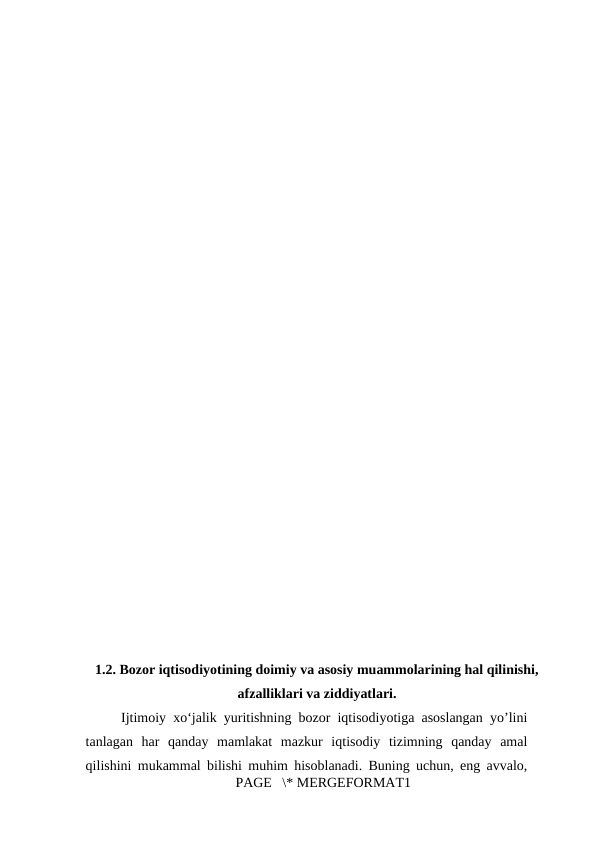 1.2. Bozor iqtisodiyotining doimiy va asosiy muammolarining hal qilinishi,
afzalliklari va ziddiyatlari.
     Ijtimoiy xo‘jalik yuritishning bozor iqtisodiyotiga asoslangan yo’lini
tanlagan  har  qanday  mamlakat  mazkur  iqtisodiy  tizimning  qanday  amal
qilishini mukammal bilishi muhim hisoblanadi. Buning uchun, eng avvalo,
PAGE   \* MERGEFORMAT1
