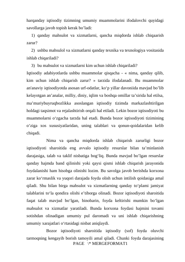 harqanday iqtisodiy tizimning umumiy muammolarini ifodalovchi quyidagi
savollarga javob topish kerak bo’ladi: 
1) qanday mahsulot va xizmatlarni, qancha miqdorda ishlab chiqaarish
zarur? 
2) ushbu mahsulol va xizmatlarni qanday texnika va texnologiya vositasida
ishlab chiqariladi? 
3) bu mahsulot va xizmatlarni kim uchun ishlab chiqariladi? 
Iqtisodiy adabiyotlarda ushbu muammolar qisqacha - « nima, qanday qilib,
kim  uchun  ishlab  chiqarish  zarur?  » tarzida  ifodalanadi.  Bu  muammolar
an'anaviy iqtisodiyotda asosan urf-odatlar, ko‘p yillar davoniida mavjud bo’lib
kelayotgan an’analar, milliy, diniy, iqlim va boshqa omillar ta’sirida hal etilsa,
ma’muriybuyruqbozlikka  asoslangan  iqtisodiy  tizimda  markazlashtirilgan
holdagi taqsimot va rejalashtirish orqali hal etiladi. Lekin bozor iqtisodiyoti bu
muammolarni o‘zgacha tarzda hal etadi. Bunda bozor iqtisodiyoti tizimining
o‘ziga  xos  xususiyatlaridan,  uning  talablari  va  qonun-qoidalaridan  kelib
chiqadi. 
Nima  va  qancha  miqdorda  ishlab  chiqarish  zarurligi  bozor
iqtisodiyoti  sharoitida  eng  avvalo  iqtisodiy  resurslar  bilan  ta’minlanish
darajasiga, talab va taklif nisbatiga bog‘liq. Bunda mavjud bo’lgan resurslar
qanday hajmda band qilinishi yoki qaysi qismi ishlab chiqarish jarayonida
foydalanishi ham hisobga olinishi lozim. Bu savolga javob berishda korxona
zarar ko‘rmaslik va yuqori darajada foyda olish uchun intilish qoidasiga amal
qiladi. Shu bilan birga mahsulot va xizmatlarning qanday to‘plami jamiyat
talablarini to‘la qondira olishi e’tiborga olinadi. Bozor iqtisodiyoti sharoitida
faqat  talab  mavjud  bo‘lgan,  binobarin,  foyda  keltirishi  mumkin  bo‘lgan
mahsulot  va xizmatlar  yaratiladi.  Bunda  korxona foydasi  hajmini  tovami
sotishdan  olinadigan  umumiy  pul  daromadi  va  uni  ishlab  chiqarishning
umumiy xarajatlari o‘rtasidagi nisbat aniqlaydi. 
Bozor  iqtisodiyoti  sharoitida  iqtisodiy  (sof)  foyda  oluvchi
tarmoqning kengayib borish tamoyili amal qiladi. Chunki foyda darajasining
PAGE   \* MERGEFORMAT1
