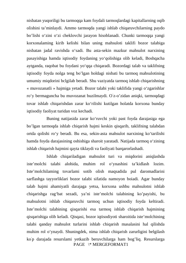 nisbatan yuqoriligi bu tarmoqqa kam foydali tarmoqlardagi kapitallarning oqib
olishini ta’minlaydi. Ammo tarmoqda yangi ishlab chiqaruvchilarning paydo
bo’lishi o‘zini o‘zi cheklovchi jarayon hisoblanadi. Chunki tarmoqqa yangi
korxonalaming  kirib  kelishi  bilan  uning  mahsuloti  taklifi  bozor  talabiga
nisbatan  jadal  ravishda  o‘sadi.  Bu  asta-sekin  mazkur  mahsulot  narxining
pasayishiga hamda iqtisodiy foydaning yo‘qolishiga olib keladi, Boshqacha
aytganda, raqobat bu foydani yo‘qqa chiqaradi. Bozordagi talab va taklifning
iqtisodiy foyda nolga teng bo’lgan holdagi nisbati bu tarmoq mahsulotining
umumiy miqdorini bclgilab beradi. Shu vaziyatda tarmoq ishlab chiqarishning
« muvozanatli » hajmiga yetadi. Bozor talabi yoki taklifida yangi o‘zgarishlar
ro‘y bermaguncha bu muvozanat buzilmaydi. O’z-o’zidan aniqki, tarmoqdagi
tovar ishlab chiqarishdan zarar ko‘rilishi kutilgan holatda korxona bunday
iqtisodiy faoliyat turidan voz kechadi. 
Buning natijasida zarar ko‘ruvchi yoki past foyda darajasiga ega
bo’lgan tarmoqda ishlab chiqarish hajmi keskin qisqarib, taklifning talabdan
ortda qolishi ro‘y beradi. Bu esa, sekin-asta mahsulot narxining ko‘tarilishi
hamda foyda darajasining oshishiga sharoit yaratadi. Natijada tarmoq o‘zining
ishlab chiqarish hajmini qayta tiklaydi va faoliyati barqarorlashadi. 
Ishlab  chiqariladigan  mahsulot  turi  va  miqdorini  aniqlashda
iste’molchi  talabi  alohida,  muhim  rol  o‘ynashini  ta’kidlash  lozim.
Iste’molchilaming  tovarlami  sotib  olish  maqsadida  pul  daromadlarini
sarflashga tayyorliklari bozor talabi sifatida namoyon boiadi. Agar bunday
talab  hajmi  ahamiyatli  darajaga  yetsa,  korxona  ushbu  mahsulotni  ishlab
chiqarishga  rag‘bat  sezadi,  ya’ni  iste’molchi  talabining  ko’payishi,  bu
mahsulotni  ishlab  chiqaruvchi  tarmoq  uchun  iqtisodiy  foyda  keltiradi.
Iste’molchi  talabining  qisqarishi  esa  tarmoq  ishlab  chiqarish  hajmining
qisqarishiga olib keladi. Qisqasi, bozor iqtisodiyoti sharoitida iste’molchining
talabi  qanday  mahsulot  turlarini  ishlab  chiqarish  masalasini  hal  qilishda
muhim rol o‘ynaydi. Shuningdek, nima ishlab chiqarish zarurligini belgilash
ko’p darajada resurslami  yetkazib  beruvchilarga ham  bog’liq. Resurslarga
PAGE   \* MERGEFORMAT1
