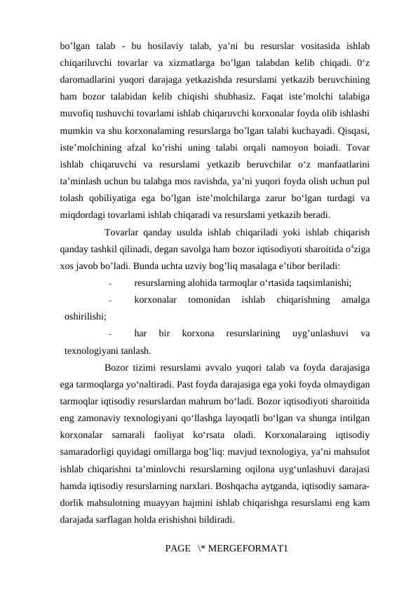 bo’lgan  talab  -  bu  hosilaviy  talab,  ya’ni  bu  resurslar  vositasida  ishlab
chiqariluvchi  tovarlar  va  xizmatlarga  bo’lgan  talabdan  kelib  chiqadi.  0‘z
daromadlarini yuqori darajaga yetkazishda resurslami yetkazib beruvchining
ham  bozor  talabidan  kelib  chiqishi  shubhasiz.  Faqat  iste’molchi  talabiga
muvofiq tushuvchi tovarlami ishlab chiqaruvchi korxonalar foyda olib ishlashi
mumkin va shu korxonalaming resurslarga bo’lgan talabi kuchayadi. Qisqasi,
iste’molchining  afzal  ko’rishi  uning  talabi  orqali  namoyon  boiadi.  Tovar
ishlab  chiqaruvchi  va  resurslami  yetkazib  beruvchilar  o‘z  manfaatlarini
ta’minlash uchun bu talabga mos ravishda, ya’ni yuqori foyda olish uchun pul
tolash  qobiliyatiga  ega  bo’lgan  iste’molchilarga  zarur  bo‘lgan  turdagi  va
miqdordagi tovarlami ishlab chiqaradi va resurslami yetkazib beradi. 
Tovarlar qanday usulda ishlab chiqariladi yoki ishlab chiqarish
qanday tashkil qilinadi, degan savolga ham bozor iqtisodiyoti sharoitida o4ziga
xos javob bo’ladi. Bunda uchta uzviy bog’liq masalaga e’tibor beriladi: 
-
resurslarning alohida tarmoqlar o‘rtasida taqsimlanishi; 
-
korxonalar  tomonidan  ishlab  chiqarishning  amalga
oshirilishi; 
-
har  bir  korxona  resurslarining  uyg’unlashuvi  va
texnologiyani tanlash. 
Bozor tizimi resurslami avvalo yuqori talab va foyda darajasiga
ega tarmoqlarga yo‘naltiradi. Past foyda darajasiga ega yoki foyda olmaydigan
tarmoqlar iqtisodiy resurslardan mahrum bo‘ladi. Bozor iqtisodiyoti sharoitida
eng zamonaviy texnologiyani qo‘llashga layoqatli bo‘lgan va shunga intilgan
korxonalar  samarali  faoliyat  ko‘rsata  oladi.  Korxonalaraing  iqtisodiy
samaradorligi quyidagi omillarga bog’liq: mavjud texnologiya, ya’ni mahsulot
ishlab chiqarishni ta’minlovchi resurslarning oqilona uyg‘unlashuvi darajasi
hamda iqtisodiy resurslarning narxlari. Boshqacha aytganda, iqtisodiy samara-
dorlik mahsulotning muayyan hajmini ishlab chiqarishga resurslami eng kam
darajada sarflagan holda erishishni bildiradi. 
PAGE   \* MERGEFORMAT1
