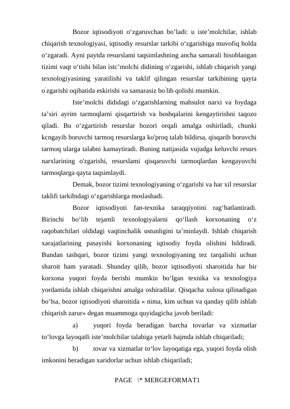 Bozor iqtisodiyoti o‘zgaruvchan bo’ladi: u iste’molchilar, ishlab
chiqarish texnologiyasi, iqtisodiy resurslar tarkibi o‘zgarishiga muvofiq holda
o‘zgaradi. Ayni paytda resurslami taqsimlashning ancha samarali hisoblangan
tizimi vaqt o‘tishi bilan istc’molchi didining o‘zgarishi, ishlab chiqarish yangi
texnologiyasining  yaratilishi  va  taklif  qilingan  resurslar  tarkibining  qayta
o’zgarishi oqibatida eskirishi va samarasiz bo’lib qolishi mumkin. 
Iste’molchi dididagi o‘zgarishlarning mahsulot narxi va foydaga
ta’siri ayrim tarmoqlarni qisqartirish va boshqalarini kengaytirishni taqozo
qiladi.  Bu  o‘zgartirisb  resurslar  bozori  orqali  amalga  oshiriladi,  chunki
kcngayib boruvchi tarmoq resurslarga ko'proq talab bildirsa, qisqarib boruvchi
tarmoq ularga talabni kamaytiradi. Buning natijasida vujudga keluvchi resurs
narxlarining  o'zgarishi,  resurslami  qisqaruvchi  tarmoqlardan  kengayuvchi
tarmoqlarga qayta taqsimlaydi. 
Demak, bozor tizimi texnologiyaning o‘zgarishi va har xil resurslar
taklifi tarkibidagi o‘zgarishlarga moslashadi. 
Bozor  iqtisodiyoti  fan-texnika  taraqqiyotini  rag‘batlantiradi.
Birinchi  bo‘lib  tejamli  texnologiyalarni  qo‘llash  korxonaning  o‘z
raqobatchilari oldidagi vaqtinchalik ustunligini ta’minlaydi. Ishlab chiqarish
xarajatlarining  pasayishi  korxonaning  iqtisodiy  foyda  olishini  bildiradi.
Bundan tashqari, bozor  tizimi yangi  texnologiyaning tez tarqalishi  uchun
sharoit ham  yaratadi. Shunday qilib, bozor iqtisodiyoti  sharoitida har  bir
korxona  yuqori  foyda  berishi  mumkin  bo‘lgan  texnika  va  texnologiya
yordamida ishlab chiqarishni amalga oshiradilar. Qisqacha xulosa qilinadigan
bo‘lsa, bozor iqtisodiyoti sharoitida « nima, kim uchun va qanday qilib ishlab
chiqarish zarur» degan muammoga quyidagicha javob beriladi: 
a)
yuqori  foyda  beradigan  barcha  tovarlar  va  xizmatlar
to‘lovga layoqatli iste’molchilar talabiga yetarli hajmda ishlab chiqariladi; 
b)
tovar va xizmatlar to‘lov layoqatiga ega, yuqori foyda olish
imkonini beradigan xaridorlar uchun ishlab chiqariladi; 
PAGE   \* MERGEFORMAT1
