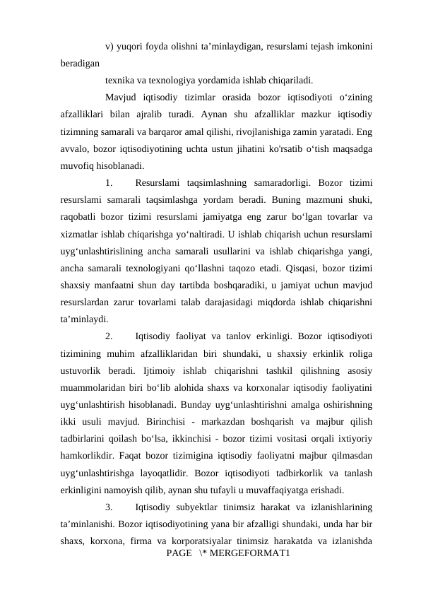 v) yuqori foyda olishni ta’minlaydigan, resurslami tejash imkonini
beradigan 
texnika va texnologiya yordamida ishlab chiqariladi. 
Mavjud  iqtisodiy  tizimlar  orasida  bozor  iqtisodiyoti  o‘zining
afzalliklari  bilan  ajralib  turadi.  Aynan  shu  afzalliklar  mazkur  iqtisodiy
tizimning samarali va barqaror amal qilishi, rivojlanishiga zamin yaratadi. Eng
avvalo, bozor iqtisodiyotining uchta ustun jihatini ko'rsatib o‘tish maqsadga
muvofiq hisoblanadi. 
1.
Resurslami  taqsimlashning  samaradorligi.  Bozor  tizimi
resurslami  samarali  taqsimlashga  yordam  beradi.  Buning  mazmuni  shuki,
raqobatli bozor tizimi resurslami jamiyatga eng zarur bo‘lgan tovarlar va
xizmatlar ishlab chiqarishga yo‘naltiradi. U ishlab chiqarish uchun resurslami
uyg‘unlashtirislining ancha samarali usullarini va ishlab chiqarishga yangi,
ancha samarali texnologiyani qo‘llashni taqozo etadi. Qisqasi, bozor tizimi
shaxsiy manfaatni shun day tartibda boshqaradiki, u jamiyat uchun mavjud
resurslardan zarur tovarlami talab darajasidagi miqdorda ishlab chiqarishni
ta’minlaydi. 
2.
Iqtisodiy  faoliyat  va tanlov erkinligi. Bozor  iqtisodiyoti
tizimining  muhim  afzalliklaridan  biri  shundaki,  u  shaxsiy  erkinlik  roliga
ustuvorlik  beradi.  Ijtimoiy  ishlab  chiqarishni  tashkil  qilishning  asosiy
muammolaridan biri bo‘lib alohida shaxs va korxonalar iqtisodiy faoliyatini
uyg‘unlashtirish hisoblanadi. Bunday uyg‘unlashtirishni amalga oshirishning
ikki  usuli  mavjud.  Birinchisi  -  markazdan  boshqarish  va  majbur  qilish
tadbirlarini qoilash bo‘lsa, ikkinchisi - bozor tizimi vositasi orqali ixtiyoriy
hamkorlikdir. Faqat bozor tizimigina iqtisodiy faoliyatni majbur qilmasdan
uyg‘unlashtirishga  layoqatlidir.  Bozor  iqtisodiyoti  tadbirkorlik  va  tanlash
erkinligini namoyish qilib, aynan shu tufayli u muvaffaqiyatga erishadi. 
3.
Iqtisodiy  subyektlar  tinimsiz  harakat  va  izlanishlarining
ta’minlanishi. Bozor iqtisodiyotining yana bir afzalligi shundaki, unda har bir
shaxs, korxona, firma va korporatsiyalar  tinimsiz harakatda va izlanishda
PAGE   \* MERGEFORMAT1
