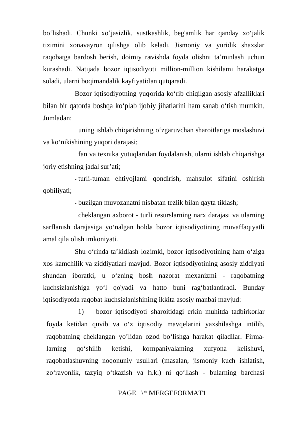 bo‘lishadi.  Chunki  xo’jasizlik,  sustkashlik,  beg'amlik  har  qanday  xo‘jalik
tizimini  xonavayron  qilishga  olib  keladi.  Jismoniy  va  yuridik  shaxslar
raqobatga bardosh berish, doimiy ravishda foyda olishni ta’minlash uchun
kurashadi.  Natijada  bozor  iqtisodiyoti  million-million  kishilami  harakatga
soladi, ularni boqimandalik kayfiyatidan qutqaradi. 
Bozor iqtisodiyotning yuqorida ko‘rib chiqilgan asosiy afzalliklari
bilan bir qatorda boshqa ko‘plab ijobiy jihatlarini ham sanab o‘tish mumkin.
Jumladan: 
- uning ishlab chiqarishning o‘zgaruvchan sharoitlariga moslashuvi
va ko‘nikishining yuqori darajasi; 
- fan va texnika yutuqlaridan foydalanish, ularni ishlab chiqarishga
joriy etishning jadal sur’ati; 
- turli-tuman  ehtiyojlami  qondirish,  mahsulot  sifatini  oshirish
qobiliyati; 
- buzilgan muvozanatni nisbatan tezlik bilan qayta tiklash; 
- cheklangan axborot - turli resurslarning narx darajasi va ularning
sarflanish darajasiga yo‘nalgan holda bozor iqtisodiyotining muvaffaqiyatli
amal qila olish imkoniyati. 
Shu o‘rinda ta’kidlash lozimki, bozor iqtisodiyotining ham o‘ziga
xos kamchilik va ziddiyatlari mavjud. Bozor iqtisodiyotining asosiy ziddiyati
shundan  iboratki,  u  o‘zning  bosh  nazorat  mexanizmi  -  raqobatning
kuchsizlanishiga  yo‘l  qo'yadi  va  hatto  buni  rag‘batlantiradi.  Bunday
iqtisodiyotda raqobat kuchsizlanishining ikkita asosiy manbai mavjud: 
1)
bozor iqtisodiyoti sharoitidagi erkin muhitda tadbirkorlar
foyda  ketidan  quvib  va  o‘z  iqtisodiy  mavqelarini  yaxshilashga  intilib,
raqobatning cheklangan yo’lidan ozod bo‘lishga harakat qiladilar. Firma-
larning  qo‘shilib  ketishi,  kompaniyalaming  xufyona  kelishuvi,
raqobatlashuvning  noqonuniy  usullari  (masalan,  jismoniy  kuch  ishlatish,
zo‘ravonlik,  tazyiq  o‘tkazish  va  h.k.)  ni  qo‘llash  -  bularning  barchasi
PAGE   \* MERGEFORMAT1
