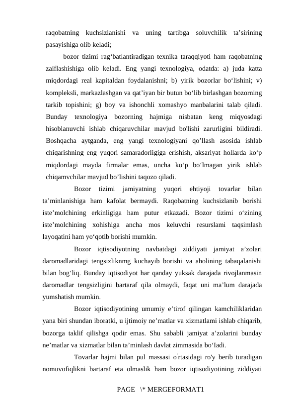 raqobatning  kuchsizlanishi  va  uning  tartibga  soluvchilik  ta’sirining
pasayishiga olib keladi; 
bozor tizimi rag‘batlantiradigan texnika taraqqiyoti ham raqobatning
zaiflashishiga  olib  keladi.  Eng  yangi  texnologiya,  odatda:  a)  juda  katta
miqdordagi real kapitaldan foydalanishni; b) yirik bozorlar bo‘lishini; v)
kompleksli, markazlashgan va qat’iyan bir butun bo‘lib birlashgan bozorning
tarkib topishini; g) boy va ishonchli xomashyo manbalarini talab qiladi.
Bunday  texnologiya  bozorning  hajmiga  nisbatan  keng  miqyosdagi
hisoblanuvchi  ishlab  chiqaruvchilar  mavjud  bo'lishi  zarurligini  bildiradi.
Boshqacha  aytganda,  eng  yangi  texnologiyani  qo’llash  asosida  ishlab
chiqarishning eng yuqori samaradorligiga erishish, aksariyat hollarda ko‘p
miqdordagi  mayda  firmalar  emas,  uncha  ko‘p  bo‘lmagan  yirik  ishlab
chiqamvchilar mavjud bo’lishini taqozo qiladi. 
Bozor  tizimi  jamiyatning  yuqori  ehtiyoji  tovarlar  bilan
ta’minlanishiga  ham  kafolat  bermaydi.  Raqobatning  kuchsizlanib  borishi
iste’molchining  erkinligiga  ham  putur  etkazadi.  Bozor  tizimi  o‘zining
iste’molchining  xohishiga  ancha  mos  keluvchi  resurslami  taqsimlash
layoqatini ham yo‘qotib borishi mumkin. 
Bozor  iqtisodiyotning  navbatdagi  ziddiyati  jamiyat  a’zolari
daromadlaridagi tengsizliknmg kuchayib borishi va aholining tabaqalanishi
bilan bog‘liq. Bunday iqtisodiyot har qanday yuksak darajada rivojlanmasin
daromadlar tengsizligini bartaraf qila olmaydi, faqat uni ma’lum darajada
yumshatish mumkin. 
Bozor iqtisodiyotining umumiy e’tirof qilingan kamchiliklaridan
yana biri shundan iboratki, u ijtimoiy ne’matlar va xizmatlami ishlab chiqarib,
bozorga taklif qilishga qodir emas. Shu sababli jamiyat a’zolarini bunday
ne’matlar va xizmatlar bilan ta’minlash davlat zimmasida bo‘Iadi. 
Tovarlar hajmi bilan pul massasi o’rtasidagi ro'y berib turadigan
nomuvofiqlikni bartaraf  eta olmaslik ham bozor iqtisodiyotining ziddiyati
PAGE   \* MERGEFORMAT1

