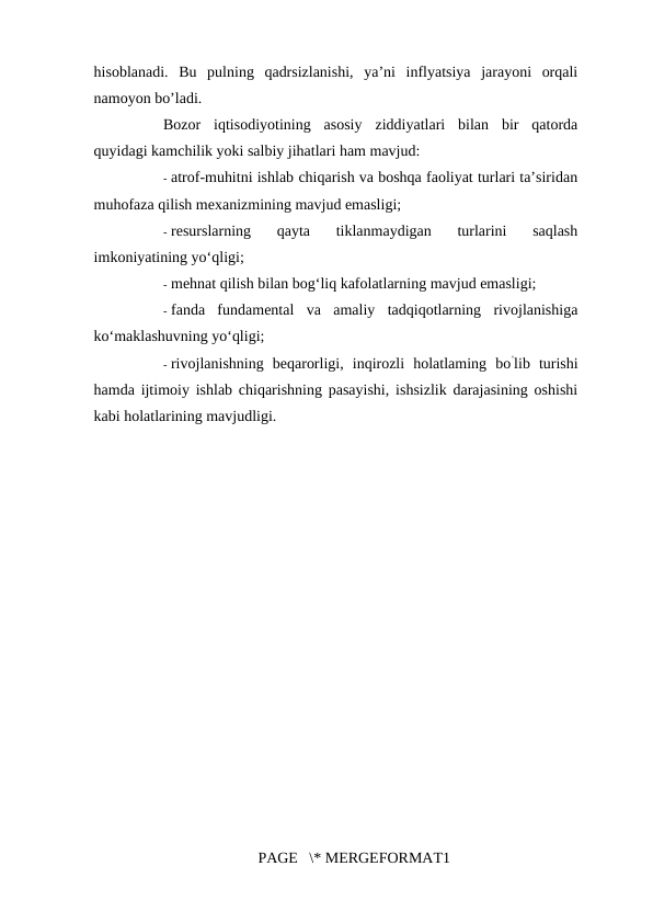 hisoblanadi.  Bu  pulning  qadrsizlanishi,  ya’ni  inflyatsiya  jarayoni  orqali
namoyon bo’ladi. 
Bozor  iqtisodiyotining  asosiy  ziddiyatlari  bilan  bir  qatorda
quyidagi kamchilik yoki salbiy jihatlari ham mavjud: 
- atrof-muhitni ishlab chiqarish va boshqa faoliyat turlari ta’siridan
muhofaza qilish mexanizmining mavjud emasligi; 
- resurslarning  qayta  tiklanmaydigan  turlarini  saqlash
imkoniyatining yo‘qligi; 
- mehnat qilish bilan bog‘liq kafolatlarning mavjud emasligi; 
- fanda  fundamental  va  amaliy  tadqiqotlarning  rivojlanishiga
ko‘maklashuvning yo‘qligi; 
- rivojlanishning  beqarorligi,  inqirozli  holatlaming  bo’lib  turishi
hamda ijtimoiy ishlab chiqarishning pasayishi, ishsizlik darajasining oshishi
kabi holatlarining mavjudligi. 
PAGE   \* MERGEFORMAT1
