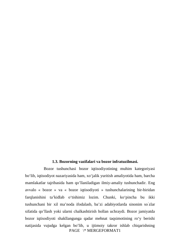 1.3. Bozorning vazifalari va bozor infratuzilmasi.
Bozor  tushunchasi  bozor  iqtisodiyotining  muhim  kategoriyasi
bo‘lib, iqtisodiyot nazariyasida ham, xo‘jalik yuritish amaliyotida ham, barcha
mamlakatlar tajribasida ham qo’llaniladigan ilmiy-amaliy tushunchadir. Eng
avvalo « bozor » va « bozor iqtisodiyoti » tushunchalarining bir-biridan
farqlanishini  ta’kidlab  o‘tishimiz  lozim.  Chunki,  ko‘pincha  bu  ikki
tushunchani bir xil ma’noda ifodalasb, ba’zi adabiyotlarda sinonim so’zlar
sifatida qo’llash yoki ularni chalkashtirish hollan uchraydi. Bozor jamiyatda
bozor  iqtisodiyoti  shakllangunga  qadar  mehnat  taqsimotining  ro‘y berishi
natijasida  vujudga  kelgan  bo’lib,  u  ijtimoiy  takror  ishlab  chiqarishning
PAGE   \* MERGEFORMAT1
