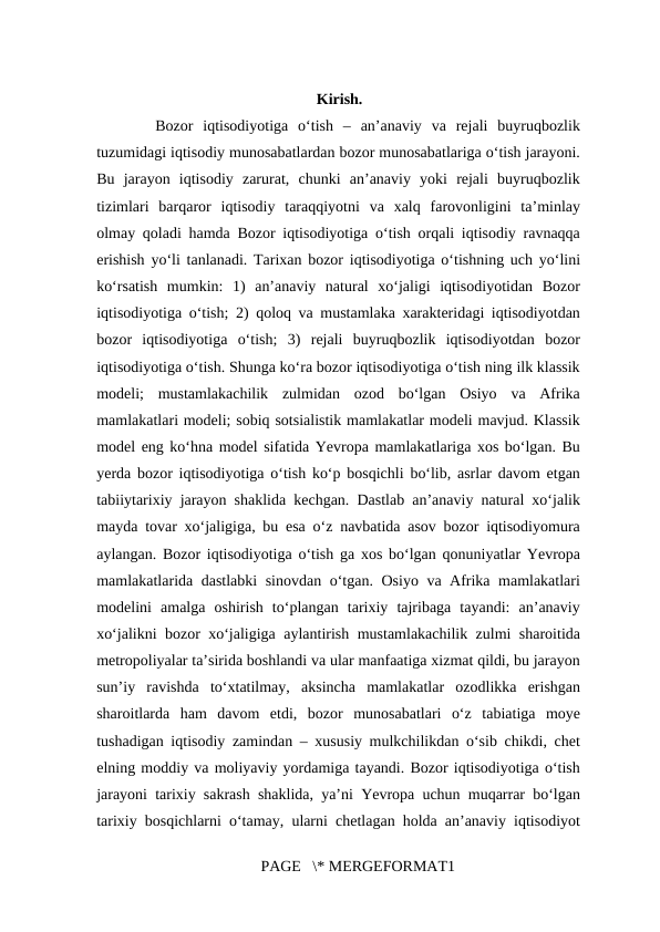  
Kirish.
  Bozor  iqtisodiyotiga  oʻtish  –  anʼanaviy  va  rejali  buyruqbozlik
tuzumidagi iqtisodiy munosabatlardan bozor munosabatlariga oʻtish jarayoni.
Bu  jarayon  iqtisodiy  zarurat,  chunki  anʼanaviy  yoki  rejali  buyruqbozlik
tizimlari  barqaror  iqtisodiy  taraqqiyotni  va  xalq  farovonligini  taʼminlay
olmay qoladi hamda Bozor iqtisodiyotiga oʻtish orqali iqtisodiy ravnaqqa
erishish yoʻli tanlanadi. Tarixan bozor iqtisodiyotiga oʻtishning uch yoʻlini
koʻrsatish  mumkin:  1)  anʼanaviy  natural  xoʻjaligi  iqtisodiyotidan  Bozor
iqtisodiyotiga oʻtish; 2) qoloq va mustamlaka xarakteridagi iqtisodiyotdan
bozor  iqtisodiyotiga  oʻtish;  3)  rejali  buyruqbozlik  iqtisodiyotdan  bozor
iqtisodiyotiga oʻtish. Shunga koʻra bozor iqtisodiyotiga oʻtish ning ilk klassik
modeli;  mustamlakachilik  zulmidan  ozod  boʻlgan  Osiyo  va  Afrika
mamlakatlari modeli; sobiq sotsialistik mamlakatlar modeli mavjud. Klassik
model eng koʻhna model sifatida Yevropa mamlakatlariga xos boʻlgan. Bu
yerda bozor iqtisodiyotiga oʻtish koʻp bosqichli boʻlib, asrlar davom etgan
tabiiytarixiy jarayon shaklida kechgan. Dastlab anʼanaviy natural xoʻjalik
mayda tovar xoʻjaligiga, bu esa oʻz navbatida asov bozor iqtisodiyomura
aylangan. Bozor iqtisodiyotiga oʻtish ga xos boʻlgan qonuniyatlar Yevropa
mamlakatlarida dastlabki sinovdan oʻtgan. Osiyo va Afrika mamlakatlari
modelini  amalga  oshirish  toʻplangan  tarixiy  tajribaga  tayandi:  anʼanaviy
xoʻjalikni bozor xoʻjaligiga aylantirish mustamlakachilik zulmi sharoitida
metropoliyalar taʼsirida boshlandi va ular manfaatiga xizmat qildi, bu jarayon
sunʼiy  ravishda  toʻxtatilmay,  aksincha  mamlakatlar  ozodlikka  erishgan
sharoitlarda  ham  davom  etdi,  bozor  munosabatlari  oʻz  tabiatiga  moye
tushadigan iqtisodiy zamindan – xususiy mulkchilikdan oʻsib chikdi, chet
elning moddiy va moliyaviy yordamiga tayandi. Bozor iqtisodiyotiga oʻtish
jarayoni tarixiy sakrash shaklida, yaʼni Yevropa uchun muqarrar boʻlgan
tarixiy bosqichlarni oʻtamay, ularni chetlagan holda anʼanaviy iqtisodiyot
PAGE   \* MERGEFORMAT1
