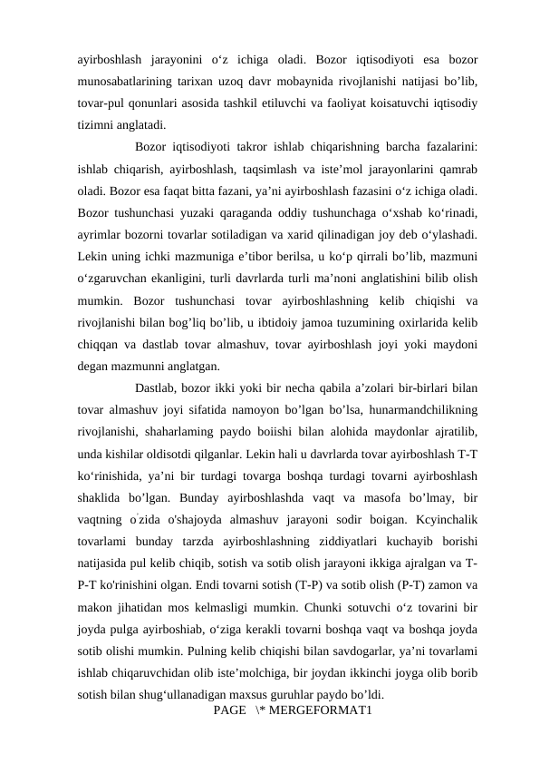ayirboshlash  jarayonini  o‘z  ichiga  oladi.  Bozor  iqtisodiyoti  esa  bozor
munosabatlarining tarixan uzoq davr mobaynida rivojlanishi natijasi bo’lib,
tovar-pul qonunlari asosida tashkil etiluvchi va faoliyat koisatuvchi iqtisodiy
tizimni anglatadi. 
Bozor iqtisodiyoti takror ishlab chiqarishning barcha fazalarini:
ishlab chiqarish, ayirboshlash, taqsimlash va iste’mol jarayonlarini qamrab
oladi. Bozor esa faqat bitta fazani, ya’ni ayirboshlash fazasini o‘z ichiga oladi.
Bozor tushunchasi yuzaki qaraganda oddiy tushunchaga o‘xshab ko‘rinadi,
ayrimlar bozorni tovarlar sotiladigan va xarid qilinadigan joy deb o‘ylashadi.
Lekin uning ichki mazmuniga e’tibor berilsa, u ko‘p qirrali bo’lib, mazmuni
o‘zgaruvchan ekanligini, turli davrlarda turli ma’noni anglatishini bilib olish
mumkin.  Bozor  tushunchasi  tovar  ayirboshlashning  kelib  chiqishi  va
rivojlanishi bilan bog’liq bo’lib, u ibtidoiy jamoa tuzumining oxirlarida kelib
chiqqan va dastlab tovar almashuv, tovar ayirboshlash joyi yoki maydoni
degan mazmunni anglatgan. 
Dastlab, bozor ikki yoki bir necha qabila a’zolari bir-birlari bilan
tovar almashuv joyi sifatida namoyon bo’lgan bo’lsa, hunarmandchilikning
rivojlanishi, shaharlaming paydo boiishi bilan alohida maydonlar ajratilib,
unda kishilar oldisotdi qilganlar. Lekin hali u davrlarda tovar ayirboshlash T-T
ko‘rinishida, ya’ni bir turdagi tovarga boshqa turdagi tovarni ayirboshlash
shaklida  bo’lgan.  Bunday  ayirboshlashda  vaqt  va  masofa  bo’lmay,  bir
vaqtning  o’zida  o'shajoyda  almashuv  jarayoni  sodir  boigan.  Kcyinchalik
tovarlami  bunday  tarzda  ayirboshlashning  ziddiyatlari  kuchayib  borishi
natijasida pul kelib chiqib, sotish va sotib olish jarayoni ikkiga ajralgan va T-
P-T ko'rinishini olgan. Endi tovarni sotish (T-P) va sotib olish (P-T) zamon va
makon jihatidan mos kelmasligi mumkin. Chunki sotuvchi o‘z tovarini bir
joyda pulga ayirboshiab, o‘ziga kerakli tovarni boshqa vaqt va boshqa joyda
sotib olishi mumkin. Pulning kelib chiqishi bilan savdogarlar, ya’ni tovarlami
ishlab chiqaruvchidan olib iste’molchiga, bir joydan ikkinchi joyga olib borib
sotish bilan shug‘ullanadigan maxsus guruhlar paydo bo’ldi. 
PAGE   \* MERGEFORMAT1
