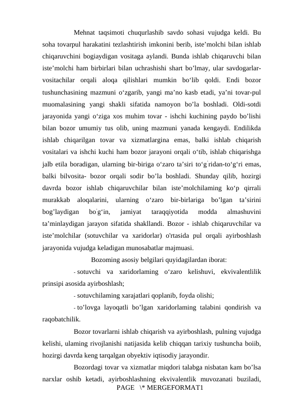 Mehnat taqsimoti chuqurlashib savdo sohasi vujudga keldi. Bu
soha tovarpul harakatini tezlashtirish imkonini berib, iste’molchi bilan ishlab
chiqaruvchini bogiaydigan vositaga aylandi. Bunda ishlab chiqaruvchi bilan
iste’molchi ham birbirlari bilan uchrashishi shart bo’lmay, ular savdogarlar-
vositachilar  orqali  aloqa  qilishlari  mumkin  bo‘lib  qoldi.  Endi  bozor
tushunchasining mazmuni o‘zgarib, yangi ma’no kasb etadi, ya’ni tovar-pul
muomalasining  yangi  shakli  sifatida  namoyon  bo’la  boshladi.  Oldi-sotdi
jarayonida yangi o‘ziga xos muhim tovar - ishchi kuchining paydo bo’lishi
bilan bozor umumiy tus olib, uning mazmuni yanada kengaydi. Endilikda
ishlab  chiqarilgan  tovar  va  xizmatlargina  emas,  balki  ishlab  chiqarish
vositalari va ishchi kuchi ham bozor jarayoni orqali o‘tib, ishlab chiqarishga
jalb etila boradigan, ularning bir-biriga o‘zaro ta’siri to‘g’ridan-to‘g‘ri emas,
balki  bilvosita-  bozor  orqali  sodir  bo’la  boshladi.  Shunday  qilib,  hozirgi
davrda  bozor  ishlab  chiqaruvchilar  bilan  iste’molchilaming  ko‘p  qirrali
murakkab  aloqalarini,  ularning  o‘zaro  bir-birlariga  bo’lgan  ta’sirini
bog’laydigan  bo’g‘in,  jamiyat  taraqqiyotida  modda  almashuvini
ta’minlaydigan jarayon sifatida shakllandi. Bozor - ishlab chiqaruvchilar va
iste’molchilar  (sotuvchilar  va  xaridorlar)  o'rtasida  pul  orqali  ayirboshlash
jarayonida vujudga keladigan munosabatlar majmuasi. 
Bozoming asosiy belgilari quyidagilardan iborat: 
- sotuvchi  va  xaridorlaming  o‘zaro  kelishuvi,  ekvivalentlilik
prinsipi asosida ayirboshlash; 
- sotuvchilaming xarajatlari qoplanib, foyda olishi; 
- to’lovga layoqatli bo’lgan xaridorlaming talabini  qondirish va
raqobatchilik. 
Bozor tovarlarni ishlab chiqarish va ayirboshlash, pulning vujudga
kelishi, ulaming rivojlanishi natijasida kelib chiqqan tarixiy tushuncha boiib,
hozirgi davrda keng tarqalgan obyektiv iqtisodiy jarayondir. 
Bozordagi tovar va xizmatlar miqdori talabga nisbatan kam bo’lsa
narxlar  oshib  ketadi,  ayirboshlashning  ekvivalentlik  muvozanati  buziladi,
PAGE   \* MERGEFORMAT1
