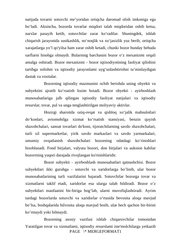 natijada tovarni sotuvchi me’yoridan ortiqcha daromad olish imkoniga ega
bo‘ladi. Aksincha, bozorda tovarlar miqdori talab miqdoridan oshib ketsa,
narxlar  pasayib  ketib,  sotuvchilar  zarar  ko‘radilar.  Shuningdek,  ishlab
chiqarish jarayonida sustkashlik, no‘noqlik va xo‘jasizlik yuz berib, ortiqcha
xarajatlarga yo’l qo'yilsa ham zarar oshib ketadi, chunki bozor bunday behuda
sarflarni hisobga olmaydi. Bularning barchasini bozor o‘z mexanizmi orqali
amalga oshiradi. Bozor mexanizmi - bozor iqtisodiyotining faoliyat qilishini
tartibga solishni va iqtisodiy jarayonlami uyg‘unlashtirishni ta’minlaydigan
dastak va vositalar. 
Bozorning iqtisodiy mazmunini ochib berishda uning obyekti va
subyektini  ajratib  ko‘rsatish  lozim  boiadi.  Bozor  obyekti  -  ayirboshlash
munosabatlariga  jalb  qilingan  iqtisodiy  faoliyat  natijalari  va  iqtisodiy
resurslar, tovar, pul va unga tenglashtirilgan moliyaviy aktivlar. 
Hozirgi  sharoitda  oziq-ovqat  va  qishloq  xo‘jalik  mahsulotlari
do‘konlari,  avtomobilga  xizmat  ko‘rsatish  stansiyasi,  benzin  quyish
shaxobchalari, sanoat tovarlari do'koni, tijoratchilarning savdo shaxobchalari,
turli  xil  supermarketlar,  yirik  savdo  markazlari  va  savdo  yarmarkalari,
umumiy  ovqatlanish  shaxobchalari  bozorning  odatdagi  ko‘rinishlari
hisoblanadi. Fond birjalari, valyuta bozori, don birjalari va auksion kabilar
bozorrning yuqori darajada rivojlangan ko'rinishlaridir. 
Bozor subyekti - ayirboshlash munosabatlari qatnashchisi. Bozor
subyektlari  ikki  guruhga  -  sotuvchi  va  xaridorlarga  bo’linib,  ular  bozor
munosabatlarining turli vazifalarini bajaradi. Sotuvchilar bozorga tovar va
xizmatlarni  taklif  etadi,  xaridorlar  esa  ularga  talab  bildiradi.  Bozor  o‘z
subyektlari  manfaatini  bir-biriga  bog‘lab,  ularni  muvofiqlashtiradi.  Ayrim
turdagi bozorlarda sotuvchi va xaridorlar o‘rtasida bevosita aloqa mavjud
bo’lsa, boshqalarida bilvosita aloqa mavjud boiib, ular hech qachon bir-birini
ko’rmaydi yoki bilmaydi. 
Bozorning  asosiy  vazifasi  ishlab  chiqaruvchilar  tomonidan
Yaratilgan tovar va xizmatlami, iqtisodiy resurslami iste'molchilarga yetkazib
PAGE   \* MERGEFORMAT1
