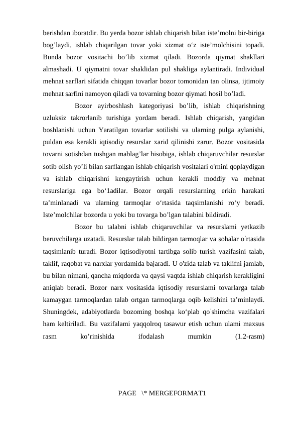 berishdan iboratdir. Bu yerda bozor ishlab chiqarish bilan iste’molni bir-biriga
bog’laydi, ishlab chiqarilgan tovar yoki xizmat o‘z iste’molchisini topadi.
Bunda  bozor  vositachi  bo’lib  xizmat  qiladi.  Bozorda  qiymat  shakllari
almashadi. U qiymatni tovar shaklidan pul shakliga aylantiradi. Individual
mehnat sarflari sifatida chiqqan tovarlar bozor tomonidan tan olinsa, ijtimoiy
mehnat sarfini namoyon qiladi va tovarning bozor qiymati hosil bo’ladi. 
Bozor  ayirboshlash  kategoriyasi  bo’lib,  ishlab  chiqarishning
uzluksiz  takrorlanib  turishiga  yordam  beradi.  Ishlab  chiqarish,  yangidan
boshlanishi uchun Yaratilgan tovarlar sotilishi va ularning pulga aylanishi,
puldan esa kerakli iqtisodiy resurslar xarid qilinishi zarur. Bozor vositasida
tovarni sotishdan tushgan mablag’lar hisobiga, ishlab chiqaruvchilar resurslar
sotib olish yo’li bilan sarflangan ishlab chiqarish vositalari o'rnini qoplaydigan
va  ishlab  chiqarishni  kengaytirish  uchun  kerakli  moddiy  va  mehnat
resurslariga  ega  bo‘1adilar.  Bozor  orqali  resurslarning  erkin  harakati
ta’minlanadi  va  ularning  tarmoqlar  o‘rtasida  taqsimlanishi  ro‘y  beradi.
Iste’molchilar bozorda u yoki bu tovarga bo’lgan talabini bildiradi. 
Bozor  bu  talabni  ishlab  chiqaruvchilar  va  resurslami  yetkazib
beruvchilarga uzatadi. Resurslar talab bildirgan tarmoqlar va sohalar o’rtasida
taqsimlanib turadi. Bozor iqtisodiyotni tartibga solib turish vazifasini talab,
taklif, raqobat va narxlar yordamida bajaradi. U o'zida talab va taklifni jamlab,
bu bilan nimani, qancha miqdorda va qaysi vaqtda ishlab chiqarish kerakligini
aniqlab beradi. Bozor narx vositasida iqtisodiy resurslami tovarlarga talab
kamaygan tarmoqlardan talab ortgan tarmoqlarga oqib kelishini ta’minlaydi.
Shuningdek, adabiyotlarda bozoming boshqa ko‘plab qo’shimcha vazifalari
ham keltiriladi. Bu vazifalami yaqqolroq tasawur etish uchun ulami maxsus
rasm
 
ko’rinishida
 
ifodalash
 
mumkin
 
(1.2-rasm)
PAGE   \* MERGEFORMAT1
