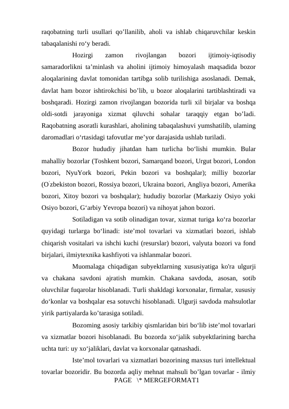 raqobatning turli usullari qo’llanilib, aholi va ishlab chiqaruvchilar keskin
tabaqalanishi ro‘y beradi. 
Hozirgi  zamon  rivojlangan  bozori  ijtimoiy-iqtisodiy
samaradorlikni ta’minlash va aholini ijtimoiy himoyalash maqsadida bozor
aloqalarining davlat tomonidan tartibga solib turilishiga asoslanadi. Demak,
davlat ham bozor ishtirokchisi bo’lib, u bozor aloqalarini tartiblashtiradi va
boshqaradi. Hozirgi zamon rivojlangan bozorida turli xil birjalar va boshqa
oldi-sotdi  jarayoniga  xizmat  qiluvchi  sohalar  taraqqiy  etgan  bo’ladi.
Raqobatning asoratli kurashlari, aholining tabaqalashuvi yumshatilib, ulaming
daromadlari o‘rtasidagi tafovutlar me’yor darajasida ushlab turiladi. 
Bozor  hududiy  jihatdan  ham  turlicha  bo‘lishi  mumkin.  Bular
mahalliy bozorlar (Toshkent bozori, Samarqand bozori, Urgut bozori, London
bozori,  NyuYork  bozori,  Pekin  bozori  va  boshqalar);  milliy  bozorlar
(O’zbekiston bozori, Rossiya bozori, Ukraina bozori, Angliya bozori, Amerika
bozori, Xitoy bozori va boshqalar); hududiy bozorlar (Markaziy Osiyo yoki
Osiyo bozori, G‘arbiy Yevropa bozori) va nihoyat jahon bozori. 
Sotiladigan va sotib olinadigan tovar, xizmat turiga ko‘ra bozorlar
quyidagi turlarga bo‘linadi: iste’mol tovarlari va xizmatlari bozori, ishlab
chiqarish vositalari va ishchi kuchi (resurslar) bozori, valyuta bozori va fond
birjalari, ilmiytexnika kashfiyoti va ishlanmalar bozori. 
Muomalaga chiqadigan subyektlarning xususiyatiga ko'ra ulgurji
va  chakana  savdoni  ajratish  mumkin.  Chakana  savdoda,  asosan,  sotib
oluvchilar fuqarolar hisoblanadi. Turli shakldagi korxonalar, firmalar, xususiy
do‘konlar va boshqalar esa sotuvchi hisoblanadi. Ulgurji savdoda mahsulotlar
yirik partiyalarda ko’tarasiga sotiladi. 
Bozoming asosiy tarkibiy qismlaridan biri bo‘lib iste’mol tovarlari
va xizmatlar bozori hisoblanadi. Bu bozorda xo‘jalik subyektlarining barcha
uchta turi: uy xo‘jaliklari, davlat va korxonalar qatnashadi. 
Iste’mol tovarlari va xizmatlari bozorining maxsus turi intellektual
tovarlar bozoridir. Bu bozorda aqliy mehnat mahsuli bo’lgan tovarlar - ilmiy
PAGE   \* MERGEFORMAT1
