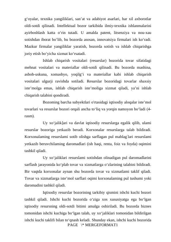 g‘oyalar, texnika yangiliklari, san’at va adabiyot asarlari, har xil axborotlar
oldi-sotdi qilinadi. Intellektual bozor tarkibida ilmiy-texnika ishlanmalarini
ayirboshlash  katta  o‘rin  tutadi.  U  amalda  patent,  litsenziya  va  nou-xau
sotishdan iborat bo’lib, bu bozorda asosan, innovatsiya firmalari ish ko‘radi.
Mazkur firmalar yangiliklar yaratish, bozorda sotish va ishlab chiqarishga
joriy etish bo‘yicha xizmat ko‘rsatadi. 
Ishlab  chiqarish  vositalari  (resurslar)  bozorida  tovar  sifatidagi
mehnat  vositalari  va  materiallar  oldi-sotdi  qilinadi.  Bu  bozorda  mashina,
asbob-uskuna,  xomashyo,  yoqilg‘i  va  materiallar  kabi  ishlab  chiqarish
vositalari  ulgurji  ravishda  sotiladi.  Resurslar  bozoridagi  tovarlar  shaxsiy
iste’molga  emas,  ishlab  chiqarish  iste’moliga  xizmat  qiladi,  ya’ni  ishlab
chiqarish talabini qondiradi. 
Bozoming barcha subyektlari o'rtasidagi iqtisodiy aloqalar iste’mol
tovarlari va resurslar bozori orqali ancha to‘liq va yorqin namoyon bo‘ladi (4-
rasm). 
Uy xo‘jalik]ari va davlat iqtisodiy resurslarga egalik qilib, ulami
resurslar  bozoriga  yetkazib  beradi.  Korxonalar  resurslarga  talab  bildiradi.
Korxonalaming resurslami sotib olishga sarflagan pul mablag’lari resurslami
yetkazib beruvchilaming daromadlari (ish haqi, renta, foiz va foyda) oqimini
tashkil qiladi. 
Uy xo‘jaliklari resurslami sotishdan olinadigan pul daromadlarini
sarflash jarayonida ko‘plab tovar va xizmatlarga o‘zlarining talabini bildiradi.
Bir vaqtda korxonalar aynan shu bozorda tovar va xizmatlami taklif qiladi.
Tovar va xizmatlarga iste’mol sarflari oqimi korxonalaming pul tushumi yoki
daromadini tashkil qiladi.   
Iqtisodiy resurslar bozorining tarkibiy qismini ishchi kuchi bozori
tashkil  qiladi.  Ishchi  kuchi  bozorida  o‘ziga  xos  xususiyatga  ega  bo‘lgan
iqtisodiy resursning oldi-sotdi bitimi amalga oshiriladi. Bu bozorda biznes
tomonidan ishchi kuchiga bo‘lgan talab, uy xo‘jaliklari tomonidan bildirilgan
ishchi kuchi taklifi bilan to‘qnash keladi. Shunday ekan, ishchi kuchi bozorida
PAGE   \* MERGEFORMAT1
