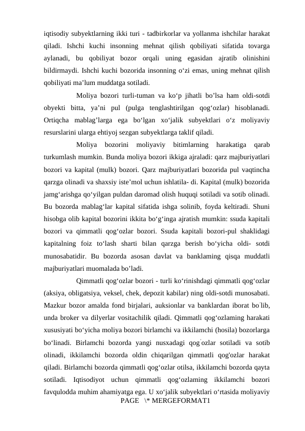 iqtisodiy subyektlarning ikki turi - tadbirkorlar va yollanma ishchilar harakat
qiladi.  Ishchi  kuchi  insonning  mehnat  qilish  qobiliyati  sifatida  tovarga
aylanadi,  bu  qobiliyat  bozor  orqali  uning  egasidan  ajratib  olinishini
bildirmaydi. Ishchi kuchi bozorida insonning o‘zi emas, uning mehnat qilish
qobiliyati ma’lum muddatga sotiladi. 
Moliya bozori turli-tuman va ko‘p jihatli bo’lsa ham oldi-sotdi
obyekti  bitta,  ya’ni  pul  (pulga  tenglashtirilgan  qog‘ozlar)  hisoblanadi.
Ortiqcha  mablag’larga  ega  bo‘lgan  xo‘jalik  subyektlari  o‘z  moliyaviy
resurslarini ularga ehtiyoj sezgan subyektlarga taklif qiladi. 
Moliya  bozorini  moliyaviy  bitimlarning  harakatiga  qarab
turkumlash mumkin. Bunda moliya bozori ikkiga ajraladi: qarz majburiyatlari
bozori va kapital (mulk) bozori. Qarz majburiyatlari bozorida pul vaqtincha
qarzga olinadi va shaxsiy iste’mol uchun ishlatila- di. Kapital (mulk) bozorida
jamg‘arishga qo‘yilgan puldan daromad olish huquqi sotiladi va sotib olinadi.
Bu bozorda mablag‘lar kapital sifatida ishga solinib, foyda keltiradi. Shuni
hisobga olib kapital bozorini ikkita bo‘g‘inga ajratish mumkin: ssuda kapitali
bozori va qimmatli qog‘ozlar bozori. Ssuda kapitali bozori-pul shaklidagi
kapitalning  foiz  to‘lash  sharti  bilan  qarzga  berish  bo‘yicha  oldi-  sotdi
munosabatidir.  Bu  bozorda  asosan  davlat  va  banklaming  qisqa  muddatli
majburiyatlari muomalada bo’ladi. 
Qimmatli qog‘ozlar bozori - turli ko‘rinishdagi qimmatli qog‘ozlar
(aksiya, obligatsiya, veksel, chek, depozit kabilar) ning oldi-sotdi munosabati.
Mazkur bozor amalda fond birjalari, auksionlar va banklardan iborat bo’lib,
unda broker va dilyerlar vositachilik qiladi. Qimmatli qog‘ozlaming harakati
xususiyati bo‘yicha moliya bozori birlamchi va ikkilamchi (hosila) bozorlarga
bo‘linadi.  Birlamchi  bozorda  yangi  nusxadagi  qog’ozlar  sotiladi  va  sotib
olinadi,  ikkilamchi  bozorda  oldin  chiqarilgan  qimmatli  qog'ozlar  harakat
qiladi. Birlamchi bozorda qimmatli qog‘ozlar otilsa, ikkilamchi bozorda qayta
sotiladi.  Iqtisodiyot  uchun  qimmatli  qog‘ozlaming  ikkilamchi  bozori
favqulodda muhim ahamiyatga ega. U xo‘jalik subyektlari o‘rtasida moliyaviy
PAGE   \* MERGEFORMAT1
