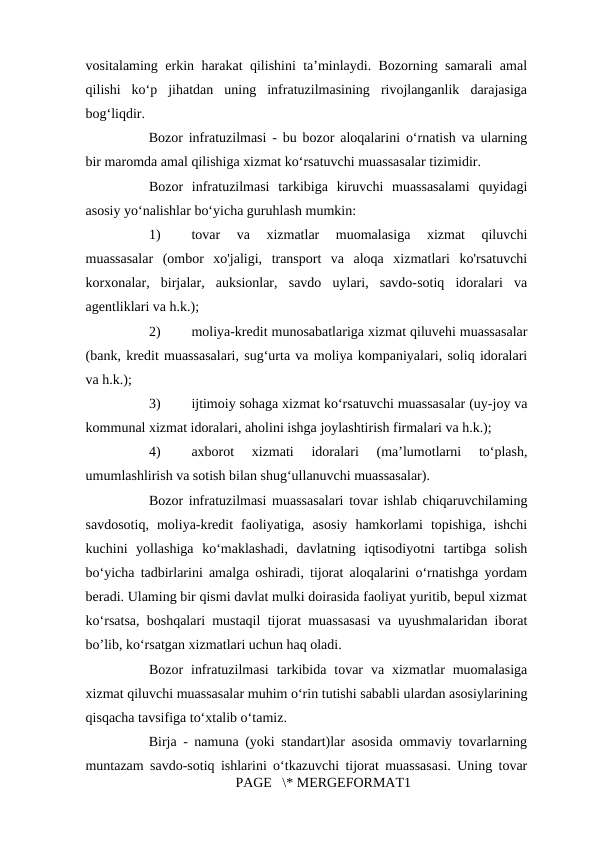 vositalaming erkin harakat qilishini ta’minlaydi. Bozorning samarali amal
qilishi  ko‘p  jihatdan  uning  infratuzilmasining  rivojlanganlik  darajasiga
bog‘liqdir. 
Bozor infratuzilmasi - bu bozor aloqalarini o‘rnatish va ularning
bir maromda amal qilishiga xizmat ko‘rsatuvchi muassasalar tizimidir. 
Bozor  infratuzilmasi  tarkibiga  kiruvchi  muassasalami  quyidagi
asosiy yo‘nalishlar bo‘yicha guruhlash mumkin: 
1)
tovar  va  xizmatlar  muomalasiga  xizmat  qiluvchi
muassasalar  (ombor  xo'jaligi,  transport  va  aloqa  xizmatlari  ko'rsatuvchi
korxonalar,  birjalar,  auksionlar,  savdo  uylari,  savdo-sotiq  idoralari  va
agentliklari va h.k.); 
2)
moliya-kredit munosabatlariga xizmat qiluvehi muassasalar
(bank, kredit muassasalari, sug‘urta va moliya kompaniyalari, soliq idoralari
va h.k.); 
3)
ijtimoiy sohaga xizmat ko‘rsatuvchi muassasalar (uy-joy va
kommunal xizmat idoralari, aholini ishga joylashtirish firmalari va h.k.); 
4)
axborot  xizmati  idoralari  (ma’lumotlarni  to‘plash,
umumlashlirish va sotish bilan shug‘ullanuvchi muassasalar). 
Bozor infratuzilmasi muassasalari tovar ishlab chiqaruvchilaming
savdosotiq,  moliya-kredit  faoliyatiga,  asosiy  hamkorlami  topishiga,  ishchi
kuchini  yollashiga  ko‘maklashadi,  davlatning  iqtisodiyotni  tartibga  solish
bo‘yicha tadbirlarini amalga oshiradi, tijorat aloqalarini o‘rnatishga yordam
beradi. Ulaming bir qismi davlat mulki doirasida faoliyat yuritib, bepul xizmat
ko‘rsatsa, boshqalari mustaqil tijorat muassasasi va uyushmalaridan iborat
bo’lib, ko‘rsatgan xizmatlari uchun haq oladi. 
Bozor  infratuzilmasi  tarkibida  tovar  va  xizmatlar  muomalasiga
xizmat qiluvchi muassasalar muhim o‘rin tutishi sababli ulardan asosiylarining
qisqacha tavsifiga to‘xtalib o‘tamiz. 
Birja - namuna (yoki standart)lar asosida ommaviy tovarlarning
muntazam savdo-sotiq ishlarini o‘tkazuvchi tijorat muassasasi. Uning tovar
PAGE   \* MERGEFORMAT1

