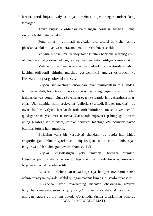 birjasi,  fond  birjasi,  valyuta  biijasi,  mehnat  biijasi  singari  turlari  keng
tarqalgan. 
Tovar  birjasi  -  oldindan  belgilangan  qoidalar  asosida  ulgurji
savdoni tashkil etish shakli. 
Fond  birjasi  -  qimmatli  qog‘ozlar  oldi-sotdisi  bo‘yicha  rasmiy
jihatdan tashkil etilgan va muntazam amal qiluvchi bozor shakli. 
Valyuta birjasi - milliy valyutalar kurslari bo‘yicha ularning erkin
oldisotdisi amalga oshiriladigan, rasmiy jihatdan tashkil etilgan bozori shakli. 
Mehnat  birjasi  —  ishchilar  va  tadbirkorlar  o‘rtasidagi  ishchi
kuchini  oldi-sotdi  bitimini  tuzishda  vositachilikni  amalga  oshiruvchi  va
ishsizlarni ro‘yxatga oluvchi muassasa. 
Birjada ishtirokchilar tomonidan tovar ayirboshlash to‘g‘risidagi
bitimlar tuziladi, lekin tovarni yetkazib berish va uning haqini to‘lash birjadan
tashqarida yuz beradi. Bunda tovaming egasi va xaridorlari qatnashishi shart
emas. Ular nomidan ishni brokyerlar (dallollar) yuritadi. Broker (makler) - bu
tovar, fond va valyuta birjalarida oldi-sotdi bitimlarini tuzishda vositachilik
qiladigan shaxs yoki maxsus firma. Ular odatda mijozlar topshirig‘iga ko‘ra va
uning hisobiga ish yuritadi, kafolat beruvchi hisobiga o‘z nomidan savdo
bitimlari tutishi ham mumkin. 
Birjaning  yana  bir  xususiyati  shundaki,  bu  yerda  hali  ishlab
chiqarilmagan,  lekin  tayyorlanishi  aniq  bo’lgan,  oldin  sotib  olinib,  egasi
ixtiyoriga kelib tushmagan tovarlar ham sotiladi. 
Birjalar  ixtisoslashgan  yoki  universal  bo‘lishi  mumkin.
Ixtisoslashgan  birjalarda  ayrim  turdagi  yoki  bir  guruh  tovarlar,  universal
birjalarda har xil tovarlar sotiladi. 
Auksion  -  alohida  xususiyatlarga  ega  bo’lgan  tovarlarni  sotish
uchun muayyan joylarda tashkil qilingan maxsus kim oshdi savdo muassasasi.
Auksionda  savdo  tovarlaming  nisbatan  cheklangan  ro‘yxati
bo‘yicha, ommaviy sotovga qo‘yish yo'li bilan o‘tkaziladi. Auksion e’lon
qilingan vaqtda va ma’lum davrda o'tkaziladi. Bunda tovarlaming bozorga
PAGE   \* MERGEFORMAT1
