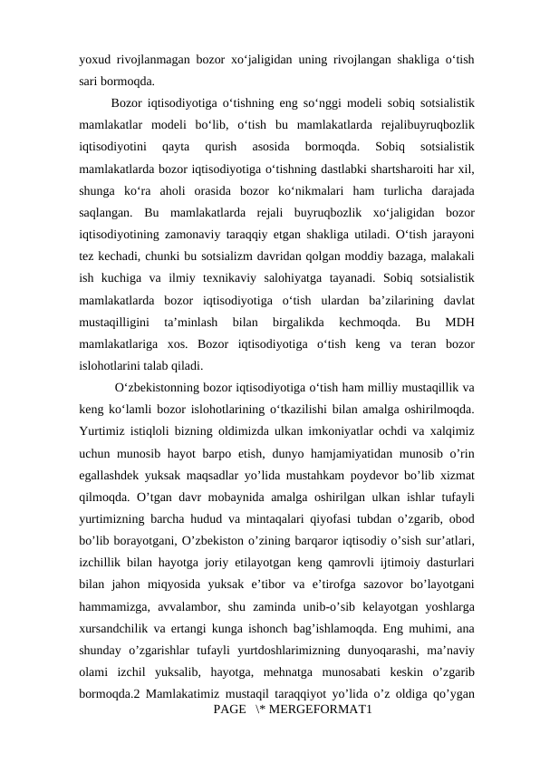 yoxud rivojlanmagan bozor xoʻjaligidan uning rivojlangan shakliga oʻtish
sari bormoqda.
Bozor iqtisodiyotiga oʻtishning eng soʻnggi modeli sobiq sotsialistik
mamlakatlar  modeli  boʻlib,  oʻtish  bu  mamlakatlarda  rejalibuyruqbozlik
iqtisodiyotini  qayta  qurish  asosida  bormoqda.  Sobiq  sotsialistik
mamlakatlarda bozor iqtisodiyotiga oʻtishning dastlabki shartsharoiti har xil,
shunga  koʻra  aholi  orasida  bozor  koʻnikmalari  ham  turlicha  darajada
saqlangan.  Bu  mamlakatlarda  rejali  buyruqbozlik  xoʻjaligidan  bozor
iqtisodiyotining zamonaviy taraqqiy etgan shakliga utiladi. Oʻtish jarayoni
tez kechadi, chunki bu sotsializm davridan qolgan moddiy bazaga, malakali
ish  kuchiga  va  ilmiy  texnikaviy  salohiyatga  tayanadi.  Sobiq  sotsialistik
mamlakatlarda  bozor  iqtisodiyotiga  oʻtish  ulardan  baʼzilarining  davlat
mustaqilligini  taʼminlash  bilan  birgalikda  kechmoqda.  Bu  MDH
mamlakatlariga  xos.  Bozor  iqtisodiyotiga  oʻtish  keng  va  teran  bozor
islohotlarini talab qiladi. 
 Oʻzbekistonning bozor iqtisodiyotiga oʻtish ham milliy mustaqillik va
keng koʻlamli bozor islohotlarining oʻtkazilishi bilan amalga oshirilmoqda.
Yurtimiz istiqloli bizning oldimizda ulkan imkoniyatlar ochdi va xalqimiz
uchun munosib hayot  barpo etish, dunyo hamjamiyatidan munosib o’rin
egallashdek yuksak maqsadlar yo’lida mustahkam poydevor bo’lib xizmat
qilmoqda. O’tgan davr mobaynida amalga oshirilgan ulkan ishlar tufayli
yurtimizning barcha hudud va mintaqalari qiyofasi tubdan o’zgarib, obod
bo’lib borayotgani, O’zbekiston o’zining barqaror iqtisodiy o’sish sur’atlari,
izchillik bilan hayotga joriy etilayotgan keng qamrovli ijtimoiy dasturlari
bilan  jahon  miqyosida  yuksak  e’tibor  va  e’tirofga  sazovor  bo’layotgani
hammamizga,  avvalambor,  shu  zaminda  unib-o’sib  kelayotgan  yoshlarga
xursandchilik va ertangi kunga ishonch bag’ishlamoqda. Eng muhimi, ana
shunday  o’zgarishlar  tufayli  yurtdoshlarimizning  dunyoqarashi,  ma’naviy
olami  izchil  yuksalib,  hayotga,  mehnatga  munosabati  keskin  o’zgarib
bormoqda.2 Mamlakatimiz mustaqil taraqqiyot yo’lida o’z oldiga qo’ygan
PAGE   \* MERGEFORMAT1
