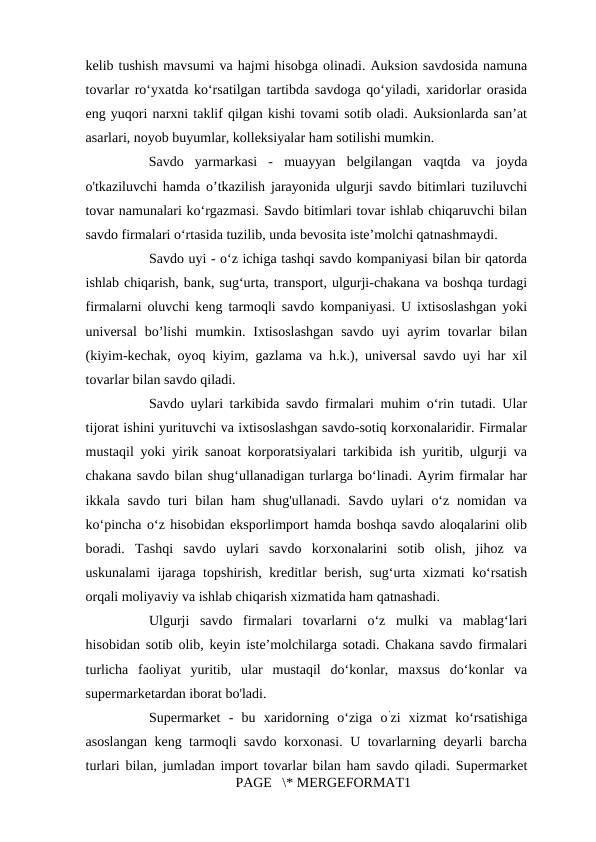 kelib tushish mavsumi va hajmi hisobga olinadi. Auksion savdosida namuna
tovarlar ro‘yxatda ko‘rsatilgan tartibda savdoga qo‘yiladi, xaridorlar orasida
eng yuqori narxni taklif qilgan kishi tovami sotib oladi. Auksionlarda san’at
asarlari, noyob buyumlar, kolleksiyalar ham sotilishi mumkin. 
Savdo  yarmarkasi  -  muayyan  belgilangan  vaqtda  va  joyda
o'tkaziluvchi hamda o’tkazilish jarayonida ulgurji savdo bitimlari tuziluvchi
tovar namunalari ko‘rgazmasi. Savdo bitimlari tovar ishlab chiqaruvchi bilan
savdo firmalari o‘rtasida tuzilib, unda bevosita iste’molchi qatnashmaydi. 
Savdo uyi - o‘z ichiga tashqi savdo kompaniyasi bilan bir qatorda
ishlab chiqarish, bank, sug‘urta, transport, ulgurji-chakana va boshqa turdagi
firmalarni oluvchi keng tarmoqli savdo kompaniyasi. U ixtisoslashgan yoki
universal  bo’lishi  mumkin. Ixtisoslashgan  savdo  uyi  ayrim  tovarlar  bilan
(kiyim-kechak, oyoq kiyim, gazlama va h.k.), universal savdo uyi har xil
tovarlar bilan savdo qiladi. 
Savdo uylari tarkibida savdo firmalari muhim o‘rin tutadi. Ular
tijorat ishini yurituvchi va ixtisoslashgan savdo-sotiq korxonalaridir. Firmalar
mustaqil yoki yirik sanoat korporatsiyalari tarkibida ish yuritib, ulgurji va
chakana savdo bilan shug‘ullanadigan turlarga bo‘linadi. Ayrim firmalar har
ikkala savdo  turi  bilan  ham  shug'ullanadi.  Savdo uylari  o‘z  nomidan  va
ko‘pincha o‘z hisobidan eksporlimport hamda boshqa savdo aloqalarini olib
boradi.  Tashqi  savdo  uylari  savdo  korxonalarini  sotib  olish,  jihoz  va
uskunalami ijaraga topshirish, kreditlar berish, sug‘urta xizmati ko‘rsatish
orqali moliyaviy va ishlab chiqarish xizmatida ham qatnashadi. 
Ulgurji  savdo  firmalari  tovarlarni  o‘z  mulki  va  mablag‘lari
hisobidan sotib olib, keyin iste’molchilarga sotadi. Chakana savdo firmalari
turlicha  faoliyat  yuritib,  ular  mustaqil  do‘konlar,  maxsus  do‘konlar  va
supermarketardan iborat bo'ladi. 
Supermarket  -  bu  xaridorning  o‘ziga  o’zi  xizmat  ko‘rsatishiga
asoslangan keng tarmoqli savdo korxonasi. U tovarlarning deyarli barcha
turlari bilan, jumladan import tovarlar bilan ham savdo qiladi. Supermarket
PAGE   \* MERGEFORMAT1

