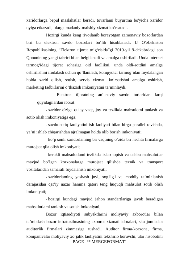 xaridorlarga bepul maslahatlar beradi, tovarlami buyurtma bo'yicha xaridor
uyiga etkazadi, ularga madaniy-maishiy xizmat ko‘rsatadi. 
Hozirgi kunda keng rivojlanib borayotgan zamonaviy bozorlardan
biri  bu  elektron  savdo  bozorlari  bo‘lib  hisoblanadi.  U  O‘zbekiston
Respublikasining “Elektron tijorat to‘g‘risida”gi 2019-yil 9-dekabrdagi son
Qonunining yangi tahriri bilan belgilanadi va amalga oshiriladi. Unda internet
tarmog‘idagi  tijorat  sohasiga  oid  faollikni,  unda  oldi-sotdini  amalga
oshirilishini ifodalash uchun qo’llaniladi; kompyutcr tarmog‘idan foydalangan
holda  xarid  qilish,  sotish,  servis  xizmati  ko‘rsatishni  amalga  oshirish,
marketing tadbirlarini o‘tkazish imkoniyatini ta’minlaydi. 
Elektron  tijoratning  an’anaviy  savdo  turlaridan  farqi
quyidagilardan iborat: 
- xaridor o'ziga qulay vaqt, joy va tezlikda mahsulotni tanlash va
sotib olish imkoniyatiga ega; 
- savdo-sotiq faoliyatini ish faoliyati bilan birga parallel ravishda,
ya’ni ishlab chiqarishdan ajralmagan holda olib borish imkoniyati; 
- ko‘p sonli xaridorlaming bir vaqtning o‘zida bir nechta firmalarga
murojaat qila olish imkoniyati; 
- kerakli mahsulotlami tezlikda izlab topish va ushbu mahsulotlar
mavjud  bo’lgan  korxonalarga  murojaat  qilishda  texnik  va  transport
vositalaridan samarali foydalanish imkoniyati; 
- xaridorlaming  yashash  joyi,  sog’lig’i  va  moddiy  ta’minlanish
darajasidan qat’iy nazar  hamma qatori teng huquqli mahsulot  sotib olish
imkoniyati; 
- hozirgi  kundagi  mavjud  jahon  standartlariga  javob  beradigan
mahsulotlami tanlash va sotish imkoniyati; 
Bozor  iqtisodiyoti  subyektlarini  moliyaviy  axborotlar  bilan
ta’minlash bozor infratuzilmasining axborot xizmati idoralari, shu jumladan
auditorlik  firmalari  zimmasiga  tushadi.  Auditor  firma-korxona,  firma,
kompanivalar moliyaviy xo‘jalik faoliyatini tekshirib boruvchi, ular hisobotini
PAGE   \* MERGEFORMAT1
