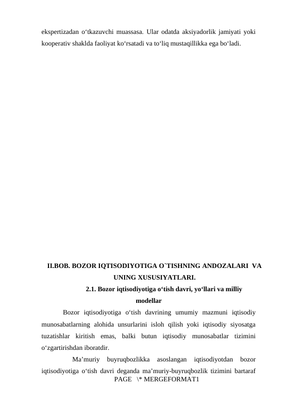 ekspertizadan o‘tkazuvchi muassasa. Ular odatda aksiyadorlik jamiyati yoki
kooperativ shaklda faoliyat ko‘rsatadi va to‘liq mustaqillikka ega bo‘ladi. 
 
II.BOB. BOZOR IQTISODIYOTIGA O`TISHNING ANDOZALARI  VA
UNING XUSUSIYATLARI.
2.1. Bozor iqtisodiyotiga o‘tish davri, yo‘llari va milliy
modellar
     Bozor  iqtisodiyotiga  o‘tish  davrining  umumiy  mazmuni  iqtisodiy
munosabatlarning  alohida  unsurlarini  isloh  qilish  yoki  iqtisodiy  siyosatga
tuzatishlar  kiritish  emas,  balki  butun  iqtisodiy  munosabatlar  tizimini
o‘zgartirishdan iboratdir.
Ma’muriy  buyruqbozlikka  asoslangan  iqtisodiyotdan  bozor
iqtisodiyotiga o‘tish davri deganda ma’muriy-buyruqbozlik tizimini bartaraf
PAGE   \* MERGEFORMAT1
