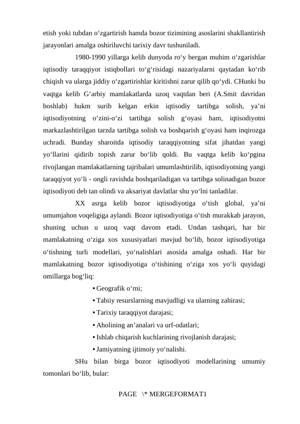 etish yoki tubdan o‘zgartirish hamda bozor tizimining asoslarini shakllantirish
jarayonlari amalga oshiriluvchi tarixiy davr tushuniladi. 
1980-1990 yillarga kelib dunyoda ro‘y bergan muhim o‘zgarishlar
iqtisodiy  taraqqiyot  istiqbollari  to‘g‘risidagi  nazariyalarni  qaytadan  ko‘rib
chiqish va ularga jiddiy o‘zgartirishlar kiritishni zarur qilib qo‘ydi. CHunki bu
vaqtga  kelib G‘arbiy  mamlakatlarda uzoq  vaqtdan  beri  (A.Smit  davridan
boshlab)  hukm  surib  kelgan  erkin  iqtisodiy  tartibga  solish,  ya’ni
iqtisodiyotning  o‘zini-o‘zi  tartibga  solish  g‘oyasi  ham,  iqtisodiyotni
markazlashtirilgan tarzda tartibga solish va boshqarish g‘oyasi ham inqirozga
uchradi.  Bunday  sharoitda  iqtisodiy  taraqqiyotning  sifat  jihatdan  yangi
yo‘llarini  qidirib  topish  zarur  bo‘lib  qoldi.  Bu  vaqtga  kelib  ko‘pgina
rivojlangan mamlakatlarning tajribalari umumlashtirilib, iqtisodiyotning yangi
taraqqiyot yo‘li - ongli ravishda boshqariladigan va tartibga solinadigan bozor
iqtisodiyoti deb tan olindi va aksariyat davlatlar shu yo‘lni tanladilar. 
XX  asrga  kelib  bozor  iqtisodiyotiga  o‘tish  global,  ya’ni
umumjahon voqeligiga aylandi. Bozor iqtisodiyotiga o‘tish murakkab jarayon,
shuning  uchun  u  uzoq  vaqt  davom  etadi.  Undan  tashqari,  har  bir
mamlakatning o‘ziga xos xususiyatlari mavjud bo‘lib, bozor iqtisodiyotiga
o‘tishning  turli  modellari,  yo‘nalishlari  asosida  amalga  oshadi.  Har  bir
mamlakatning  bozor  iqtisodiyotiga  o‘tishining  o‘ziga  xos  yo‘li  quyidagi
omillarga bog‘liq: 
• Geografik o‘rni; 
• Tabiiy resurslarning mavjudligi va ularning zahirasi; 
• Tarixiy taraqqiyot darajasi; 
• Aholining an’analari va urf-odatlari; 
• Ishlab chiqarish kuchlarining rivojlanish darajasi; 
• Jamiyatning ijtimoiy yo‘nalishi. 
SHu  bilan  birga  bozor  iqtisodiyoti  modellarining  umumiy
tomonlari bo‘lib, bular: 
PAGE   \* MERGEFORMAT1
