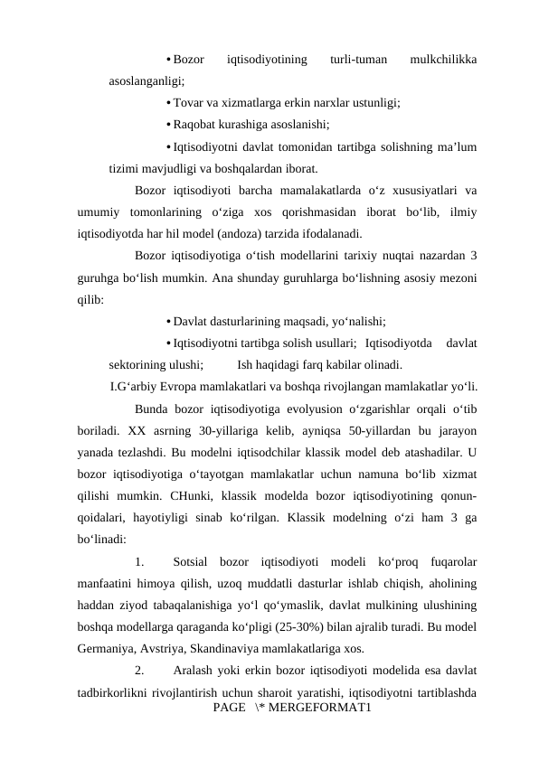 • Bozor  iqtisodiyotining  turli-tuman  mulkchilikka
asoslanganligi; 
• Tovar va xizmatlarga erkin narxlar ustunligi; 
• Raqobat kurashiga asoslanishi; 
• Iqtisodiyotni davlat tomonidan tartibga solishning ma’lum
tizimi mavjudligi va boshqalardan iborat. 
Bozor  iqtisodiyoti  barcha  mamalakatlarda  o‘z  xususiyatlari  va
umumiy  tomonlarining  o‘ziga  xos  qorishmasidan  iborat  bo‘lib,  ilmiy
iqtisodiyotda har hil model (andoza) tarzida ifodalanadi. 
Bozor iqtisodiyotiga o‘tish modellarini tarixiy nuqtai nazardan 3
guruhga bo‘lish mumkin. Ana shunday guruhlarga bo‘lishning asosiy mezoni
qilib: 
• Davlat dasturlarining maqsadi, yo‘nalishi; 
• Iqtisodiyotni tartibga solish usullari; Iqtisodiyotda  davlat
sektorining ulushi; 
Ish haqidagi farq kabilar olinadi. 
I.G‘arbiy Evropa mamlakatlari va boshqa rivojlangan mamlakatlar yo‘li. 
Bunda bozor iqtisodiyotiga evolyusion o‘zgarishlar  orqali  o‘tib
boriladi.  XX  asrning  30-yillariga  kelib,  ayniqsa  50-yillardan  bu  jarayon
yanada tezlashdi. Bu modelni iqtisodchilar klassik model deb atashadilar. U
bozor iqtisodiyotiga o‘tayotgan mamlakatlar  uchun namuna bo‘lib xizmat
qilishi  mumkin.  CHunki,  klassik  modelda  bozor  iqtisodiyotining  qonun-
qoidalari,  hayotiyligi  sinab  ko‘rilgan.  Klassik  modelning  o‘zi  ham  3  ga
bo‘linadi: 
1.
Sotsial  bozor  iqtisodiyoti  modeli  ko‘proq  fuqarolar
manfaatini himoya qilish, uzoq muddatli dasturlar ishlab chiqish, aholining
haddan ziyod tabaqalanishiga yo‘l qo‘ymaslik, davlat mulkining ulushining
boshqa modellarga qaraganda ko‘pligi (25-30%) bilan ajralib turadi. Bu model
Germaniya, Avstriya, Skandinaviya mamlakatlariga xos. 
2.
Aralash yoki erkin bozor iqtisodiyoti modelida esa davlat
tadbirkorlikni rivojlantirish uchun sharoit yaratishi, iqtisodiyotni tartiblashda
PAGE   \* MERGEFORMAT1
