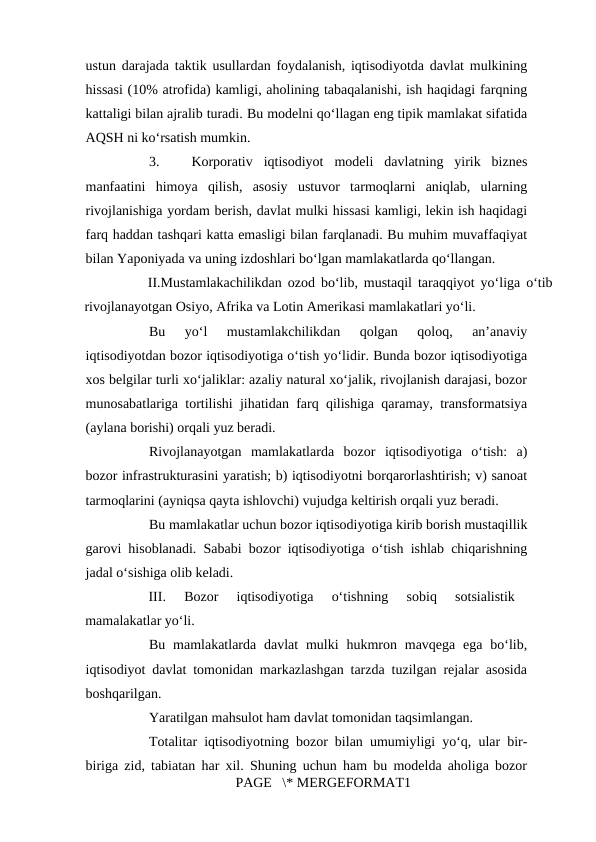 ustun darajada taktik usullardan foydalanish, iqtisodiyotda davlat mulkining
hissasi (10% atrofida) kamligi, aholining tabaqalanishi, ish haqidagi farqning
kattaligi bilan ajralib turadi. Bu modelni qo‘llagan eng tipik mamlakat sifatida
AQSH ni ko‘rsatish mumkin. 
3.
Korporativ  iqtisodiyot  modeli  davlatning  yirik  biznes
manfaatini  himoya  qilish,  asosiy  ustuvor  tarmoqlarni  aniqlab,  ularning
rivojlanishiga yordam berish, davlat mulki hissasi kamligi, lekin ish haqidagi
farq haddan tashqari katta emasligi bilan farqlanadi. Bu muhim muvaffaqiyat
bilan Yaponiyada va uning izdoshlari bo‘lgan mamlakatlarda qo‘llangan. 
II.Mustamlakachilikdan ozod bo‘lib, mustaqil taraqqiyot yo‘liga o‘tib
rivojlanayotgan Osiyo, Afrika va Lotin Amerikasi mamlakatlari yo‘li. 
Bu  yo‘l  mustamlakchilikdan  qolgan  qoloq,  an’anaviy
iqtisodiyotdan bozor iqtisodiyotiga o‘tish yo‘lidir. Bunda bozor iqtisodiyotiga
xos belgilar turli xo‘jaliklar: azaliy natural xo‘jalik, rivojlanish darajasi, bozor
munosabatlariga tortilishi jihatidan farq qilishiga qaramay, transformatsiya
(aylana borishi) orqali yuz beradi. 
Rivojlanayotgan  mamlakatlarda  bozor  iqtisodiyotiga  o‘tish:  a)
bozor infrastrukturasini yaratish; b) iqtisodiyotni borqarorlashtirish; v) sanoat
tarmoqlarini (ayniqsa qayta ishlovchi) vujudga keltirish orqali yuz beradi. 
Bu mamlakatlar uchun bozor iqtisodiyotiga kirib borish mustaqillik
garovi hisoblanadi. Sababi bozor iqtisodiyotiga o‘tish ishlab chiqarishning
jadal o‘sishiga olib keladi. 
III.  Bozor  iqtisodiyotiga  o‘tishning  sobiq  sotsialistik
mamalakatlar yo‘li.  
Bu  mamlakatlarda  davlat  mulki  hukmron mavqega  ega  bo‘lib,
iqtisodiyot davlat tomonidan markazlashgan tarzda tuzilgan rejalar asosida
boshqarilgan. 
Yaratilgan mahsulot ham davlat tomonidan taqsimlangan. 
Totalitar iqtisodiyotning bozor bilan umumiyligi yo‘q, ular bir-
biriga zid, tabiatan har xil. Shuning uchun ham bu modelda aholiga bozor
PAGE   \* MERGEFORMAT1
