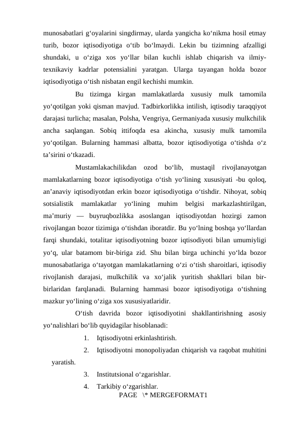 munosabatlari g‘oyalarini singdirmay, ularda yangicha ko‘nikma hosil etmay
turib,  bozor  iqtisodiyotiga  o‘tib  bo‘lmaydi.  Lekin  bu  tizimning  afzalligi
shundaki,  u  o‘ziga  xos  yo‘llar  bilan  kuchli  ishlab  chiqarish  va  ilmiy-
texnikaviy  kadrlar  potensialini  yaratgan.  Ularga  tayangan  holda  bozor
iqtisodiyotiga o‘tish nisbatan engil kechishi mumkin. 
Bu  tizimga  kirgan  mamlakatlarda  xususiy  mulk  tamomila
yo‘qotilgan yoki qisman mavjud. Tadbirkorlikka intilish, iqtisodiy taraqqiyot
darajasi turlicha; masalan, Polsha, Vengriya, Germaniyada xususiy mulkchilik
ancha  saqlangan.  Sobiq  ittifoqda  esa  akincha,  xususiy  mulk  tamomila
yo‘qotilgan.  Bularning  hammasi  albatta,  bozor  iqtisodiyotiga  o‘tishda  o‘z
ta’sirini o‘tkazadi. 
Mustamlakachilikdan  ozod  bo‘lib,  mustaqil  rivojlanayotgan
mamlakatlarning bozor iqtisodiyotiga o‘tish yo‘lining xususiyati -bu qoloq,
an’anaviy iqtisodiyotdan erkin bozor iqtisodiyotiga o‘tishdir. Nihoyat, sobiq
sotsialistik  mamlakatlar  yo‘lining  muhim  belgisi  markazlashtirilgan,
ma’muriy  —  buyruqbozlikka  asoslangan  iqtisodiyotdan  hozirgi  zamon
rivojlangan bozor tizimiga o‘tishdan iboratdir. Bu yo‘lning boshqa yo‘llardan
farqi shundaki, totalitar iqtisodiyotning bozor iqtisodiyoti bilan umumiyligi
yo‘q, ular batamom bir-biriga zid. Shu bilan birga uchinchi yo‘lda bozor
munosabatlariga o‘tayotgan mamlakatlarning o‘zi o‘tish sharoitlari, iqtisodiy
rivojlanish  darajasi,  mulkchilik  va  xo‘jalik  yuritish  shakllari  bilan  bir-
birlaridan  farqlanadi.  Bularning  hammasi  bozor  iqtisodiyotiga  o‘tishning
mazkur yo‘lining o‘ziga xos xususiyatlaridir. 
O‘tish  davrida  bozor  iqtisodiyotini  shakllantirishning  asosiy
yo‘nalishlari bo‘lib quyidagilar hisoblanadi: 
1.
Iqtisodiyotni erkinlashtirish. 
2.
Iqtisodiyotni monopoliyadan chiqarish va raqobat muhitini
yaratish. 
3.
Institutsional o‘zgarishlar. 
4.
Tarkibiy o‘zgarishlar. 
PAGE   \* MERGEFORMAT1

