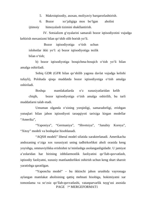 5.
Makroiqtisodiy, asosan, moliyaviy barqarorlashtirish. 
6.
Bozor 
xo‘jaligiga mos bo‘lgan 
aholini
 
ijtimoiy 
himoyalash tizimini shakllantirish. 
      IV. Sotsializm g‘oyalarini samarali bozor iqtisodiyotini vujudga
keltirish mexanizmi bilan qo‘shib olib borish yo‘li. 
Bozor  iqtisodiyotiga  o‘tish  uchun
islohotlar ikki yo‘l: a) bozor iqtisodiyotiga tezlik
bilan o‘tish; 
b)  bozor  iqtisodiyotiga  bosqichma-bosqich  o‘tish  yo‘li  bilan
amalga oshiriladi. 
Sobiq GDR (GFR bilan qo‘shilib yagona davlat vujudga kelishi
tufayli),  Polshada  qisqa  muddatda  bozor  iqtisodiyotiga  o‘tish  amalga
oshiriladi. 
Boshqa 
mamlakatlarda 
o‘z 
xususiyatlaridan kelib
 
chiqib, 
bozor  iqtisodiyotiga  o‘tish  amalga  oshirilib,  bu  turli
muddatlarni talab etadi. 
Umuman  olganda  o‘zining  yorqinligi,  samaradorligi,  erishgan
yutuqlari  bilan  jahon  iqtisodiyoti  taraqqiyoti  tarixiga  kirgan  modellar
“Amerika”, 
“Yaponiya”,  “Germaniya”,  “Shvetsiya”,  “Janubiy  Koreya”,
“Xitoy” modeli va boshqalar hisoblanadi. 
“AQSH modeli” liberal model sifatida xarakterlanadi. Amerikacha
andozaning o‘ziga xos  xususiyati  uning tadbirkorlikni  aholi  orasida  keng
yoyishga, ommaviylikka erishishni ta’minlashga asolanganligidadir. U jamiyat
a’zolaridan  har  birining  ishbilarmonlik  faoliyatini  qo‘llab-quvvatlash,
iqtisodiy faoliyatni, xususiy manfaatdorlikni oshirish uchun keng shart sharoit
yaratishga qaratilgan. 
“Yaponcha  model”  –  bu  ikkinchi  jahon  urushida  vayronaga
aylangan  mamlakat  aholisining  qattiq  mehnati  hisobiga,  hokimiyatni  xar
tomonlama va so‘zsiz  qo‘llab-quvvatlashi,  vatanparvarlik tuyg‘usi  asosida
PAGE   \* MERGEFORMAT1
