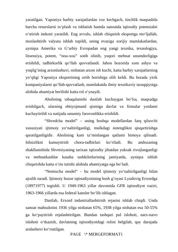yaratilgan. Yaponiya harbiy xarajatlardan voz kechgach, tinchlik maqsadida
barcha resurslarni to‘plash va ishlatish hamda sanoatda iqtisodiy potensialni
o‘stirish imkoni yaratildi. Eng avvalo, ishlab chiqarish eksportga mo‘ljallab,
moslashtirib valyuta ishlab topildi, uning evaziga xorijiy mamlakatlardan,
ayniqsa  Amerika  va  G‘arbiy  Evropadan  eng  yangi  texnika,  texnologiya,
litsenziya,  potent,  “nou-xou”  sotib  olinib,  yuqori  mehnat  unumdorligiga
erishildi,  tadbirkorlik  qo‘llab  quvvatlandi.  Jahon  bozorida  xom  ashyo  va
yoqilg‘ining arzonlashuvi, nisbatan arzon ish kuchi, katta harbiy xarajatlarning
yo‘qligi Yaponiya eksportining ortib borishiga olib keldi. Bu borada yirik
kompaniyalarni qo‘llab-quvvatlash, mamlakatda ilmiy texnikaviy taraqqiyotga
alohida ahamiyat berilishi katta rol o‘ynaydi. 
Aholining  tabaqalanishi  dastlab  kuchaygan  bo‘lsa,  maqsadga
erishilgach,  ularning  ehtiyojmand  qismiga  davlat  va  firmalar  yordami
kuchaytirildi va natijada umumiy farovonlikka erishildi. 
“Shvedcha  model”  –  uning  boshqa  modellardan  farq  qiluvchi
xususiyati  ijtimoiy  yo‘naltirilganligi,  mulkdagi  notenglikni  qisqartirishga
qaratilganligidir.  Aholining  kam  ta’minlangan  qatlami  himoya  qilinadi.
Ishsizlikni  kamaytirish  chora-tadbirlari  ko‘riladi.  Bu  andozaning
shakllanishida Shvetsiyaning tarixan iqtisodiy jihatdan yuksak rivojlanganligi
va  mehnatkashlar  kasaba  tashkilotlarining  jamiyatda,  ayniqsa  ishlab
chiqarishda katta o‘rin tutishi alohida ahamiyatga ega bo‘ladi. 
“Nemischa model” – bu model ijtimoiy yo‘naltirilganligi bilan
ajralib turadi. Ijtimoiy bozor iqtisodiyotining bosh g‘oyasi Lyudovig Erxordga
(18971977) tegishli. U 1949-1963 yillar davomida GFR iqtisodiyot vaziri,
1963-1966 yillarda esa federal kansler bo‘lib ishlagan. 
Dastlab, Erxord industriallashtirish rejasini  ishlab chiqdi. Unda
sanoat mahsulotini 1936 yilga nisbatan 65%, 1938 yilga nisbatan esa 50-55%
ga  ko‘paytirish  rejalashtirilgan.  Bundan  tashqari  pul  islohoti,  narx-navo
islohoti  o‘tkazish,  davlatning  iqtisodiyotdagi  rolini  belgilab,  qay  darajada
aralashuvi ko‘rsatilgan. 
PAGE   \* MERGEFORMAT1
