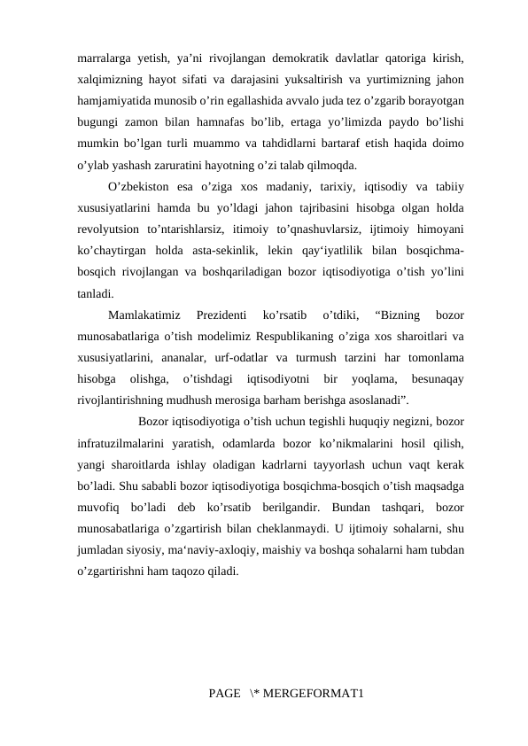 marralarga yetish, ya’ni rivojlangan demokratik davlatlar qatoriga kirish,
xalqimizning hayot sifati va darajasini yuksaltirish va yurtimizning jahon
hamjamiyatida munosib o’rin egallashida avvalo juda tez o’zgarib borayotgan
bugungi  zamon  bilan  hamnafas  bo’lib,  ertaga  yo’limizda  paydo  bo’lishi
mumkin bo’lgan turli muammo va tahdidlarni bartaraf etish haqida doimo
o’ylab yashash zaruratini hayotning o’zi talab qilmoqda. 
O’zbekiston  esa  o’ziga  xos  madaniy,  tarixiy,  iqtisodiy  va  tabiiy
xususiyatlarini  hamda  bu  yo’ldagi  jahon  tajribasini  hisobga  olgan  holda
revolyutsion  to’ntarishlarsiz,  itimoiy  to’qnashuvlarsiz,  ijtimoiy  himoyani
ko’chaytirgan  holda  asta-sekinlik,  lekin  qay‘iyatlilik  bilan  bosqichma-
bosqich rivojlangan va boshqariladigan bozor iqtisodiyotiga o’tish yo’lini
tanladi.
Mamlakatimiz  Prezidenti  ko’rsatib  o’tdiki,  “Bizning  bozor
munosabatlariga o’tish modelimiz Respublikaning o’ziga xos sharoitlari va
xususiyatlarini,  ananalar,  urf-odatlar  va  turmush  tarzini  har  tomonlama
hisobga  olishga,  o’tishdagi  iqtisodiyotni  bir  yoqlama,  besunaqay
rivojlantirishning mudhush merosiga barham berishga asoslanadi”.
Bozor iqtisodiyotiga o’tish uchun tegishli huquqiy negizni, bozor
infratuzilmalarini  yaratish,  odamlarda  bozor  ko’nikmalarini  hosil  qilish,
yangi sharoitlarda ishlay oladigan kadrlarni tayyorlash uchun vaqt kerak
bo’ladi. Shu sababli bozor iqtisodiyotiga bosqichma-bosqich o’tish maqsadga
muvofiq  bo’ladi  deb  ko’rsatib  berilgandir.  Bundan  tashqari,  bozor
munosabatlariga o’zgartirish bilan cheklanmaydi. U ijtimoiy sohalarni, shu
jumladan siyosiy, ma‘naviy-axloqiy, maishiy va boshqa sohalarni ham tubdan
o’zgartirishni ham taqozo qiladi. 
PAGE   \* MERGEFORMAT1
