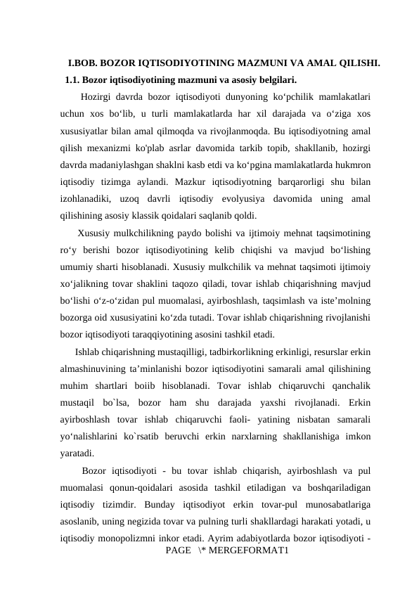 I.BOB. BOZOR IQTISODIYOTINING MAZMUNI VA AMAL QILISHI.
  1.1. Bozor iqtisodiyotining mazmuni va asosiy belgilari.
  Hozirgi davrda bozor iqtisodiyoti dunyoning ko‘pchilik mamlakatlari
uchun  xos  bo‘lib,  u  turli  mamlakatlarda  har  xil  darajada  va  o‘ziga  xos
xususiyatlar bilan amal qilmoqda va rivojlanmoqda. Bu iqtisodiyotning amal
qilish mexanizmi ko'plab asrlar davomida tarkib topib, shakllanib, hozirgi
davrda madaniylashgan shaklni kasb etdi va ko‘pgina mamlakatlarda hukmron
iqtisodiy  tizimga  aylandi.  Mazkur  iqtisodiyotning  barqarorligi  shu  bilan
izohlanadiki,  uzoq  davrli  iqtisodiy  evolyusiya  davomida  uning  amal
qilishining asosiy klassik qoidalari saqlanib qoldi. 
  Xususiy mulkchilikning paydo bolishi va ijtimoiy mehnat taqsimotining
ro‘y  berishi  bozor  iqtisodiyotining  kelib  chiqishi  va  mavjud  bo‘lishing
umumiy sharti hisoblanadi. Xususiy mulkchilik va mehnat taqsimoti ijtimoiy
xo‘jalikning tovar shaklini taqozo qiladi, tovar ishlab chiqarishning mavjud
bo‘lishi o‘z-o‘zidan pul muomalasi, ayirboshlash, taqsimlash va iste’molning
bozorga oid xususiyatini ko‘zda tutadi. Tovar ishlab chiqarishning rivojlanishi
bozor iqtisodiyoti taraqqiyotining asosini tashkil etadi. 
  Ishlab chiqarishning mustaqilligi, tadbirkorlikning erkinligi, resurslar erkin
almashinuvining ta’minlanishi bozor iqtisodiyotini samarali amal qilishining
muhim  shartlari  boiib  hisoblanadi.  Tovar  ishlab  chiqaruvchi  qanchalik
mustaqil  bo`lsa,  bozor  ham  shu  darajada  yaxshi  rivojlanadi.  Erkin
ayirboshlash  tovar  ishlab  chiqaruvchi  faoli-  yatining  nisbatan  samarali
yo‘nalishlarini  ko`rsatib  beruvchi  erkin  narxlarning  shakllanishiga  imkon
yaratadi. 
  Bozor  iqtisodiyoti  -  bu  tovar  ishlab  chiqarish,  ayirboshlash  va  pul
muomalasi  qonun-qoidalari  asosida  tashkil  etiladigan  va  boshqariladigan
iqtisodiy  tizimdir.  Bunday  iqtisodiyot  erkin  tovar-pul  munosabatlariga
asoslanib, uning negizida tovar va pulning turli shakllardagi harakati yotadi, u
iqtisodiy monopolizmni inkor etadi. Ayrim adabiyotlarda bozor iqtisodiyoti -
PAGE   \* MERGEFORMAT1
