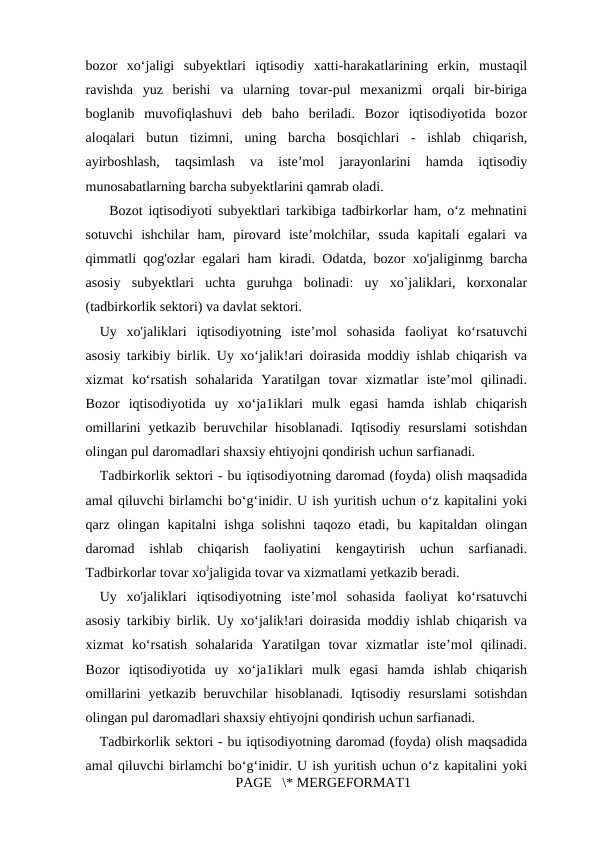 bozor  xo‘jaligi  subyektlari  iqtisodiy  xatti-harakatlarining  erkin,  mustaqil
ravishda  yuz  berishi  va  ularning  tovar-pul  mexanizmi  orqali  bir-biriga
boglanib  muvofiqlashuvi  deb  baho  beriladi.  Bozor  iqtisodiyotida  bozor
aloqalari  butun  tizimni,  uning  barcha  bosqichlari  -  ishlab  chiqarish,
ayirboshlash,  taqsimlash  va  iste’mol  jarayonlarini  hamda  iqtisodiy
munosabatlarning barcha subyektlarini qamrab oladi. 
    Bozot iqtisodiyoti subyektlari tarkibiga tadbirkorlar ham, o‘z mehnatini
sotuvchi  ishchilar  ham,  pirovard  iste’molchilar,  ssuda  kapitali  egalari  va
qimmatli qog'ozlar egalari ham kiradi. Odatda, bozor xo'jaliginmg barcha
asosiy  subyektlari  uchta  guruhga  bolinadi:  uy  xo`jaliklari,  korxonalar
(tadbirkorlik sektori) va davlat sektori. 
Uy  xo'jaliklari  iqtisodiyotning  iste’mol  sohasida  faoliyat  ko‘rsatuvchi
asosiy tarkibiy birlik. Uy xo‘jalik!ari doirasida moddiy ishlab chiqarish va
xizmat  ko‘rsatish  sohalarida  Yaratilgan  tovar  xizmatlar  iste’mol  qilinadi.
Bozor  iqtisodiyotida  uy  xo‘ja1iklari  mulk  egasi  hamda  ishlab  chiqarish
omillarini  yetkazib beruvchilar  hisoblanadi.  Iqtisodiy resurslami  sotishdan
olingan pul daromadlari shaxsiy ehtiyojni qondirish uchun sarfianadi. 
Tadbirkorlik sektori - bu iqtisodiyotning daromad (foyda) olish maqsadida
amal qiluvchi birlamchi bo‘g‘inidir. U ish yuritish uchun o‘z kapitalini yoki
qarz  olingan  kapitalni  ishga  solishni  taqozo  etadi,  bu  kapitaldan  olingan
daromad  ishlab  chiqarish  faoliyatini  kengaytirish  uchun  sarfianadi.
Tadbirkorlar tovar xoЈjaligida tovar va xizmatlami yetkazib beradi. 
Uy  xo'jaliklari  iqtisodiyotning  iste’mol  sohasida  faoliyat  ko‘rsatuvchi
asosiy tarkibiy birlik. Uy xo‘jalik!ari doirasida moddiy ishlab chiqarish va
xizmat  ko‘rsatish  sohalarida  Yaratilgan  tovar  xizmatlar  iste’mol  qilinadi.
Bozor  iqtisodiyotida  uy  xo‘ja1iklari  mulk  egasi  hamda  ishlab  chiqarish
omillarini  yetkazib beruvchilar  hisoblanadi.  Iqtisodiy resurslami  sotishdan
olingan pul daromadlari shaxsiy ehtiyojni qondirish uchun sarfianadi. 
Tadbirkorlik sektori - bu iqtisodiyotning daromad (foyda) olish maqsadida
amal qiluvchi birlamchi bo‘g‘inidir. U ish yuritish uchun o‘z kapitalini yoki
PAGE   \* MERGEFORMAT1
