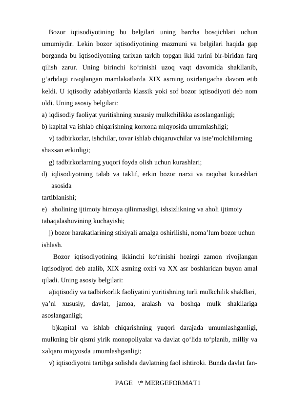 Bozor  iqtisodiyotining  bu  belgilari  uning  barcha  bosqichlari  uchun
umumiydir. Lekin bozor iqtisodiyotining mazmuni va belgilari haqida gap
borganda bu iqtisodiyotning tarixan tarkib topgan ikki turini bir-biridan farq
qilish  zarur.  Uning  birinchi  ko‘rinishi  uzoq  vaqt  davomida  shakllanib,
g‘arbdagi rivojlangan mamlakatlarda XIX asrning oxirlarigacha davom etib
keldi. U iqtisodiy adabiyotlarda klassik yoki sof bozor iqtisodiyoti deb nom
oldi. Uning asosiy belgilari: 
a) iqdisodiy faoliyat yuritishning xususiy mulkchilikka asoslanganligi; 
b) kapital va ishlab chiqarishning korxona miqyosida umumlashligi; 
v) tadbirkorlar, ishchilar, tovar ishlab chiqaruvchilar va iste’molchilarning 
shaxsan erkinligi; 
g) tadbirkorlarning yuqori foyda olish uchun kurashlari; 
d) iqlisodiyotning talab va taklif, erkin bozor narxi va raqobat kurashlari
asosida 
tartiblanishi; 
e) aholining ijtimoiy himoya qilinmasligi, ishsizlikning va aholi ijtimoiy 
tabaqalashuvining kuchayishi; 
j) bozor harakatlarining stixiyali amalga oshirilishi, noma’lum bozor uchun 
ishlash. 
 Bozor  iqtisodiyotining  ikkinchi  ko‘rinishi  hozirgi  zamon  rivojlangan
iqtisodiyoti deb atalib, XIX asming oxiri va XX asr boshlaridan buyon amal
qiladi. Uning asosiy belgilari: 
a)iqtisodiy va tadbirkorlik faoliyatini yuritishning turli mulkchilik shakllari,
ya’ni  xususiy,  davlat,  jamoa,  aralash  va  boshqa  mulk  shakllariga
asoslanganligi; 
  b)kapital  va  ishlab  chiqarishning  yuqori  darajada  umumlashganligi,
mulkning bir qismi yirik monopoliyalar va davlat qo‘lida to‘planib, milliy va
xalqaro miqyosda umumlashganligi; 
v) iqtisodiyotni tartibga solishda davlatning faol ishtiroki. Bunda davlat fan-
PAGE   \* MERGEFORMAT1

