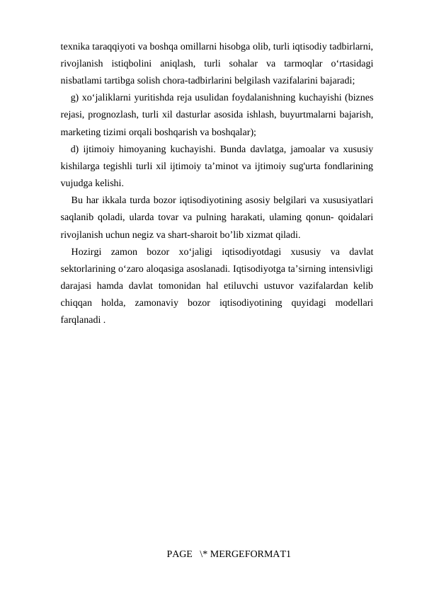 texnika taraqqiyoti va boshqa omillarni hisobga olib, turli iqtisodiy tadbirlarni,
rivojlanish  istiqbolini  aniqlash,  turli  sohalar  va  tarmoqlar  o‘rtasidagi
nisbatlami tartibga solish chora-tadbirlarini belgilash vazifalarini bajaradi; 
g) xo‘jaliklarni yuritishda reja usulidan foydalanishning kuchayishi (biznes
rejasi, prognozlash, turli xil dasturlar asosida ishlash, buyurtmalarni bajarish,
marketing tizimi orqali boshqarish va boshqalar); 
d) ijtimoiy himoyaning kuchayishi. Bunda davlatga, jamoalar va xususiy
kishilarga tegishli turli xil ijtimoiy ta’minot va ijtimoiy sug'urta fondlarining
vujudga kelishi. 
Bu har ikkala turda bozor iqtisodiyotining asosiy belgilari va xususiyatlari
saqlanib qoladi, ularda tovar va pulning harakati, ulaming qonun- qoidalari
rivojlanish uchun negiz va shart-sharoit bo’lib xizmat qiladi. 
Hozirgi  zamon  bozor  xo‘jaligi  iqtisodiyotdagi  xususiy  va  davlat
sektorlarining o‘zaro aloqasiga asoslanadi. Iqtisodiyotga ta’sirning intensivligi
darajasi  hamda davlat  tomonidan  hal  etiluvchi  ustuvor  vazifalardan kelib
chiqqan  holda,  zamonaviy  bozor  iqtisodiyotining  quyidagi  modellari
farqlanadi . 
PAGE   \* MERGEFORMAT1
