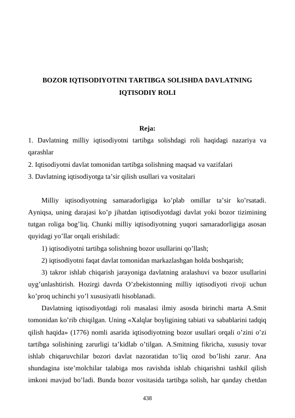 BOZOR IQTISODIYOTINI TARTIBGA SOLISHDA DAVLATNING
IQTISODIY ROLI
Reja:
1.  Davlatning  milliy  iqtisodiyotni  tartibga  solishdagi  roli  haqidagi  nazariya  va
qarashlar
2. Iqtisodiyotni davlat tomonidan tartibga solishning maqsad va vazifalari 
3. Davlatning iqtisodiyotga ta’sir qilish usullari va vositalari
Milliy  iqtisodiyotning  samaradorligiga  ko’plab  omillar  ta’sir  ko’rsatadi.
Ayniqsa, uning darajasi ko’p jihatdan iqtisodiyotdagi davlat yoki bozor tizimining
tutgan roliga bog’liq. Chunki milliy iqtisodiyotning yuqori samaradorligiga asosan
quyidagi yo’llar orqali erishiladi: 
1) iqtisodiyotni tartibga solishning bozor usullarini qo’llash; 
2) iqtisodiyotni faqat davlat tomonidan markazlashgan holda boshqarish; 
3) takror ishlab chiqarish jarayoniga davlatning aralashuvi va bozor usullarini
uyg’unlashtirish. Hozirgi davrda O’zbеkistonning milliy iqtisodiyoti rivoji uchun
ko’proq uchinchi yo’l xususiyatli hisoblanadi. 
Davlatning iqtisodiyotdagi roli masalasi ilmiy asosda birinchi marta A.Smit
tomonidan ko’rib chiqilgan. Uning «Xalqlar boyligining tabiati va sabablarini tadqiq
qilish haqida» (1776) nomli asarida iqtisodiyotning bozor usullari orqali o’zini o’zi
tartibga solishining zarurligi ta’kidlab o’tilgan. A.Smitning fikricha, xususiy tovar
ishlab  chiqaruvchilar  bozori  davlat  nazoratidan  to’liq  ozod  bo’lishi  zarur.  Ana
shundagina istе’molchilar talabiga mos ravishda ishlab chiqarishni  tashkil  qilish
imkoni mavjud bo’ladi. Bunda bozor vositasida tartibga solish, har qanday chеtdan
438
