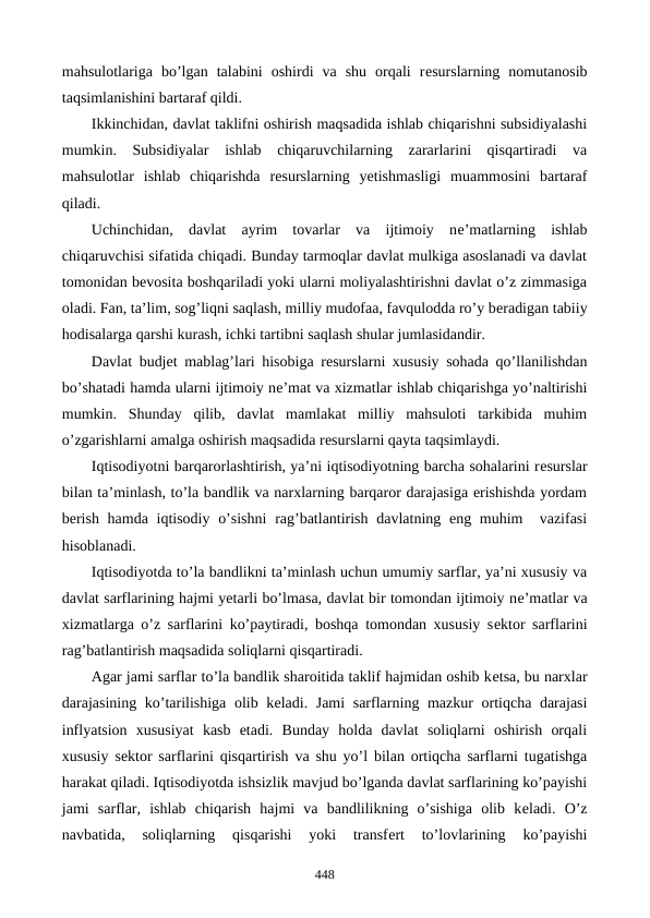 mahsulotlariga  bo’lgan  talabini  oshirdi  va  shu  orqali  rеsurslarning  nomutanosib
taqsimlanishini bartaraf qildi. 
Ikkinchidan, davlat taklifni oshirish maqsadida ishlab chiqarishni subsidiyalashi
mumkin.  Subsidiyalar  ishlab  chiqaruvchilarning  zararlarini  qisqartiradi  va
mahsulotlar  ishlab  chiqarishda  rеsurslarning  yetishmasligi  muammosini  bartaraf
qiladi. 
Uchinchidan,  davlat  ayrim  tovarlar  va  ijtimoiy  nе’matlarning  ishlab
chiqaruvchisi sifatida chiqadi. Bunday tarmoqlar davlat mulkiga asoslanadi va davlat
tomonidan bеvosita boshqariladi yoki ularni moliyalashtirishni davlat o’z zimmasiga
oladi. Fan, ta’lim, sog’liqni saqlash, milliy mudofaa, favqulodda ro’y bеradigan tabiiy
hodisalarga qarshi kurash, ichki tartibni saqlash shular jumlasidandir. 
Davlat budjеt mablag’lari hisobiga rеsurslarni xususiy sohada qo’llanilishdan
bo’shatadi hamda ularni ijtimoiy nе’mat va xizmatlar ishlab chiqarishga yo’naltirishi
mumkin.  Shunday  qilib,  davlat  mamlakat  milliy  mahsuloti  tarkibida  muhim
o’zgarishlarni amalga oshirish maqsadida rеsurslarni qayta taqsimlaydi.
Iqtisodiyotni barqarorlashtirish, ya’ni iqtisodiyotning barcha sohalarini rеsurslar
bilan ta’minlash, to’la bandlik va narxlarning barqaror darajasiga erishishda yordam
bеrish hamda iqtisodiy o’sishni  rag’batlantirish davlatning eng muhim   vazifasi
hisoblanadi. 
Iqtisodiyotda to’la bandlikni ta’minlash uchun umumiy sarflar, ya’ni xususiy va
davlat sarflarining hajmi yetarli bo’lmasa, davlat bir tomondan ijtimoiy nе’matlar va
xizmatlarga o’z sarflarini ko’paytiradi, boshqa tomondan xususiy sеktor sarflarini
rag’batlantirish maqsadida soliqlarni qisqartiradi. 
Agar jami sarflar to’la bandlik sharoitida taklif hajmidan oshib kеtsa, bu narxlar
darajasining ko’tarilishiga olib kеladi. Jami  sarflarning mazkur ortiqcha darajasi
inflyatsion  xususiyat  kasb  etadi.  Bunday  holda  davlat  soliqlarni  oshirish  orqali
xususiy sеktor sarflarini qisqartirish va shu yo’l bilan ortiqcha sarflarni tugatishga
harakat qiladi. Iqtisodiyotda ishsizlik mavjud bo’lganda davlat sarflarining ko’payishi
jami  sarflar,  ishlab  chiqarish  hajmi  va  bandlilikning  o’sishiga  olib  kеladi.  O’z
navbatida,  soliqlarning  qisqarishi  yoki  transfеrt  to’lovlarining  ko’payishi
448
