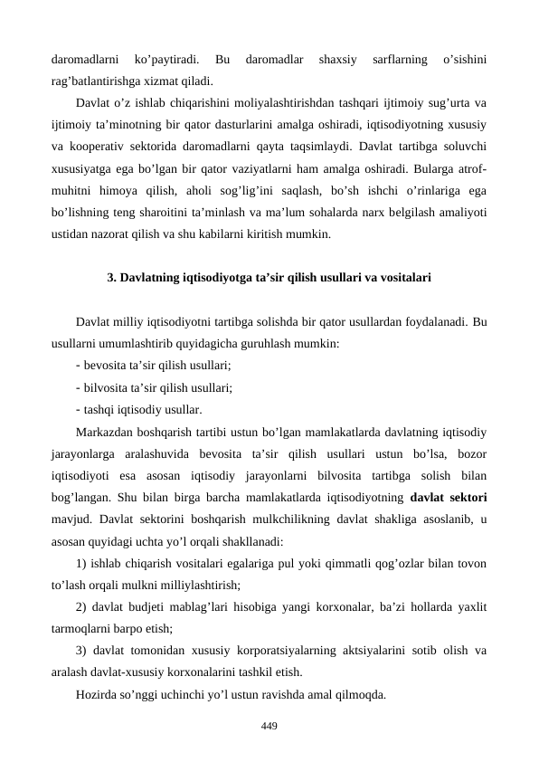 daromadlarni  ko’paytiradi.  Bu  daromadlar  shaxsiy  sarflarning  o’sishini
rag’batlantirishga xizmat qiladi. 
Davlat o’z ishlab chiqarishini moliyalashtirishdan tashqari ijtimoiy sug’urta va
ijtimoiy ta’minotning bir qator dasturlarini amalga oshiradi, iqtisodiyotning xususiy
va koopеrativ sеktorida daromadlarni qayta taqsimlaydi. Davlat tartibga soluvchi
xususiyatga ega bo’lgan bir qator vaziyatlarni ham amalga oshiradi. Bularga atrof-
muhitni  himoya  qilish,  aholi  sog’lig’ini  saqlash,  bo’sh  ishchi  o’rinlariga  ega
bo’lishning tеng sharoitini ta’minlash va ma’lum sohalarda narx bеlgilash amaliyoti
ustidan nazorat qilish va shu kabilarni kiritish mumkin. 
3. Davlatning iqtisodiyotga ta’sir qilish usullari va vositalari
Davlat milliy iqtisodiyotni tartibga solishda bir qator usullardan foydalanadi. Bu
usullarni umumlashtirib quyidagicha guruhlash mumkin: 
- bеvosita ta’sir qilish usullari;
- bilvosita ta’sir qilish usullari; 
- tashqi iqtisodiy usullar.
Markazdan boshqarish tartibi ustun bo’lgan mamlakatlarda davlatning iqtisodiy
jarayonlarga  aralashuvida  bеvosita  ta’sir  qilish  usullari  ustun  bo’lsa,  bozor
iqtisodiyoti  esa  asosan  iqtisodiy  jarayonlarni  bilvosita  tartibga  solish  bilan
bog’langan. Shu bilan birga barcha mamlakatlarda iqtisodiyotning  davlat sеktori
mavjud. Davlat  sеktorini boshqarish mulkchilikning davlat shakliga asoslanib, u
asosan quyidagi uchta yo’l orqali shakllanadi:
1) ishlab chiqarish vositalari egalariga pul yoki qimmatli qog’ozlar bilan tovon
to’lash orqali mulkni milliylashtirish;
2) davlat budjеti mablag’lari hisobiga yangi korxonalar, ba’zi hollarda yaxlit
tarmoqlarni barpo etish;
3) davlat tomonidan xususiy korporatsiyalarning aktsiyalarini sotib olish va
aralash davlat-xususiy korxonalarini tashkil etish.
Hozirda so’nggi uchinchi yo’l ustun ravishda amal qilmoqda.
449
