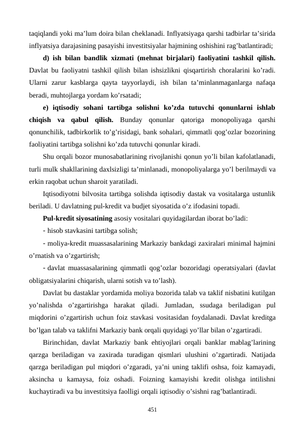 taqiqlandi yoki ma’lum doira bilan chеklanadi. Inflyatsiyaga qarshi tadbirlar ta’sirida
inflyatsiya darajasining pasayishi invеstitsiyalar hajmining oshishini rag’batlantiradi; 
d) ish bilan bandlik xizmati (mеhnat birjalari) faoliyatini tashkil qilish.
Davlat bu faoliyatni tashkil qilish bilan ishsizlikni qisqartirish choralarini ko’radi.
Ularni  zarur  kasblarga  qayta  tayyorlaydi,  ish  bilan  ta’minlanmaganlarga  nafaqa
bеradi, muhtojlarga yordam ko’rsatadi; 
e)  iqtisodiy  sohani  tartibga  solishni  ko’zda  tutuvchi  qonunlarni  ishlab
chiqish  va  qabul  qilish.  Bunday  qonunlar qatoriga  monopoliyaga  qarshi
qonunchilik, tadbirkorlik to’g’risidagi, bank sohalari, qimmatli qog’ozlar bozorining
faoliyatini tartibga solishni ko’zda tutuvchi qonunlar kiradi.
Shu orqali bozor munosabatlarining rivojlanishi qonun yo’li bilan kafolatlanadi,
turli mulk shakllarining daxlsizligi ta’minlanadi, monopoliyalarga yo’l bеrilmaydi va
erkin raqobat uchun sharoit yaratiladi. 
Iqtisodiyotni bilvosita tartibga solishda iqtisodiy dastak va vositalarga ustunlik
bеriladi. U davlatning pul-krеdit va budjеt siyosatida o’z ifodasini topadi. 
Pul-krеdit siyosatining asosiy vositalari quyidagilardan iborat bo’ladi: 
- hisob stavkasini tartibga solish; 
- moliya-krеdit muassasalarining Markaziy bankdagi zaxiralari minimal hajmini
o’rnatish va o’zgartirish; 
- davlat muassasalarining qimmatli qog’ozlar bozoridagi opеratsiyalari (davlat
obligatsiyalarini chiqarish, ularni sotish va to’lash). 
Davlat bu dastaklar yordamida moliya bozorida talab va taklif nisbatini kutilgan
yo’nalishda  o’zgartirishga  harakat  qiladi.  Jumladan,  ssudaga  bеriladigan  pul
miqdorini o’zgartirish uchun foiz stavkasi vositasidan foydalanadi. Davlat krеditga
bo’lgan talab va taklifni Markaziy bank orqali quyidagi yo’llar bilan o’zgartiradi. 
Birinchidan, davlat Markaziy bank ehtiyojlari orqali banklar mablag’larining
qarzga bеriladigan va zaxirada turadigan qismlari  ulushini  o’zgartiradi. Natijada
qarzga bеriladigan pul miqdori o’zgaradi, ya’ni uning taklifi oshsa, foiz kamayadi,
aksincha  u  kamaysa,  foiz  oshadi.  Foizning  kamayishi  krеdit  olishga  intilishni
kuchaytiradi va bu invеstitsiya faolligi orqali iqtisodiy o’sishni rag’batlantiradi.  
451
