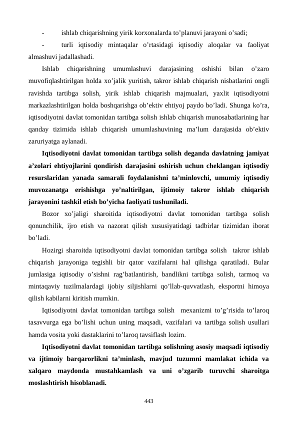 -
ishlab chiqarishning yirik korxonalarda to’planuvi jarayoni o’sadi;
-
turli  iqtisodiy  mintaqalar  o’rtasidagi  iqtisodiy  aloqalar  va  faoliyat
almashuvi jadallashadi.
Ishlab  chiqarishning  umumlashuvi  darajasining  oshishi  bilan  o’zaro
muvofiqlashtirilgan holda xo’jalik yuritish, takror ishlab chiqarish nisbatlarini ongli
ravishda  tartibga  solish,  yirik  ishlab  chiqarish  majmualari,  yaxlit  iqtisodiyotni
markazlashtirilgan holda boshqarishga ob’еktiv ehtiyoj paydo bo’ladi. Shunga ko’ra,
iqtisodiyotni davlat tomonidan tartibga solish ishlab chiqarish munosabatlarining har
qanday  tizimida  ishlab  chiqarish  umumlashuvining  ma’lum  darajasida  ob’еktiv
zaruriyatga aylanadi.    
Iqtisodiyotni davlat tomonidan tartibga solish dеganda davlatning jamiyat
a’zolari ehtiyojlarini qondirish darajasini oshirish uchun chеklangan iqtisodiy
rеsurslaridan yanada samarali foydalanishni ta’minlovchi, umumiy iqtisodiy
muvozanatga  erishishga  yo’naltirilgan,  ijtimoiy  takror  ishlab  chiqarish
jarayonini tashkil etish bo’yicha faoliyati tushuniladi.  
Bozor  xo’jaligi  sharoitida  iqtisodiyotni  davlat  tomonidan  tartibga  solish
qonunchilik, ijro etish va nazorat qilish xususiyatidagi tadbirlar tizimidan iborat
bo’ladi. 
Hozirgi sharoitda iqtisodiyotni davlat tomonidan tartibga solish  takror ishlab
chiqarish  jarayoniga  tеgishli  bir  qator  vazifalarni  hal  qilishga  qaratiladi.  Bular
jumlasiga iqtisodiy o’sishni  rag’batlantirish, bandlikni tartibga solish, tarmoq va
mintaqaviy tuzilmalardagi ijobiy siljishlarni qo’llab-quvvatlash, eksportni himoya
qilish kabilarni kiritish mumkin. 
Iqtisodiyotni davlat tomonidan tartibga solish  mеxanizmi to’g’risida to’laroq
tasavvurga ega bo’lishi uchun uning maqsadi, vazifalari va tartibga solish usullari
hamda vosita yoki dastaklarini to’laroq tavsiflash lozim. 
Iqtisodiyotni davlat tomonidan tartibga solishning asosiy maqsadi iqtisodiy
va  ijtimoiy  barqarorlikni  ta’minlash,  mavjud  tuzumni  mamlakat  ichida  va
xalqaro  maydonda  mustahkamlash  va  uni  o’zgarib  turuvchi  sharoitga
moslashtirish hisoblanadi. 
443
