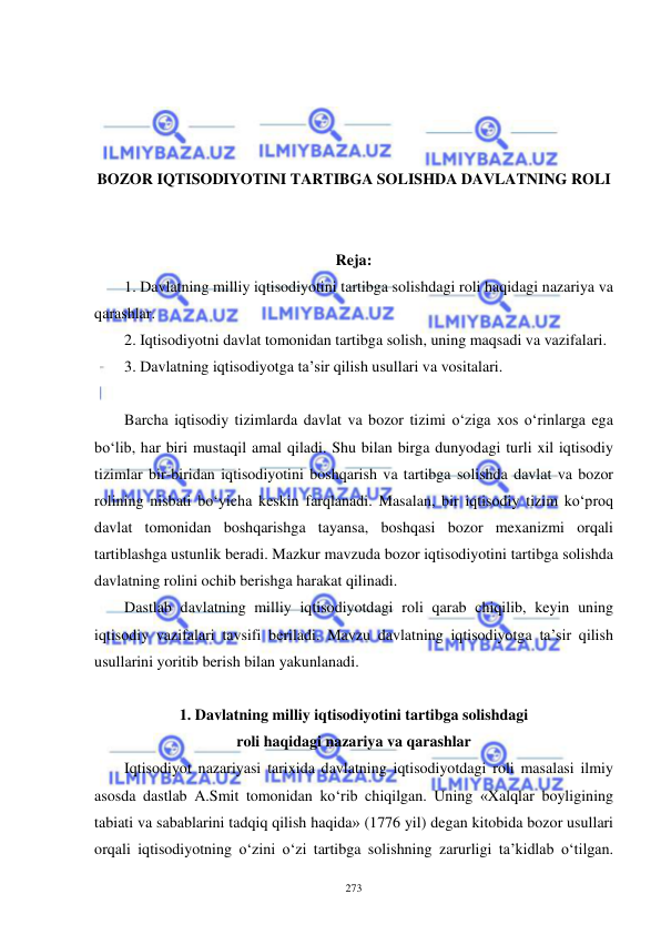  
 
273 
 
 
 
 
BOZOR IQTISODIYOTINI TARTIBGA SOLISHDA DAVLATNING ROLI 
 
 
Reja:  
1. Davlatning milliy iqtisodiyotini tartibga solishdagi roli haqidagi nazariya va 
qarashlar.    
2. Iqtisodiyotni davlat tomonidan tartibga solish, uning maqsadi va vazifalari.  
3. Davlatning iqtisodiyotga ta’sir qilish usullari va vositalari. 
 
Barcha iqtisodiy tizimlarda davlat va bozor tizimi o‘ziga xos o‘rinlarga ega 
bo‘lib, har biri mustaqil amal qiladi. Shu bilan birga dunyodagi turli xil iqtisodiy 
tizimlar bir-biridan iqtisodiyotini boshqarish va tartibga solishda davlat va bozor 
rolining nisbati bo‘yicha keskin farqlanadi. Masalan, bir iqtisodiy tizim ko‘proq 
davlat tomonidan boshqarishga tayansa, boshqasi bozor mexanizmi orqali 
tartiblashga ustunlik beradi. Mazkur mavzuda bozor iqtisodiyotini tartibga solishda 
davlatning rolini ochib berishga harakat qilinadi.   
Dastlab davlatning milliy iqtisodiyotdagi roli qarab chiqilib, keyin uning 
iqtisodiy vazifalari tavsifi beriladi. Mavzu davlatning iqtisodiyotga ta’sir qilish 
usullarini yoritib berish bilan yakunlanadi.  
 
1. Davlatning milliy iqtisodiyotini tartibga solishdagi  
roli haqidagi nazariya va qarashlar  
Iqtisodiyot nazariyasi tarixida davlatning iqtisodiyotdagi roli masalasi ilmiy 
asosda dastlab A.Smit tomonidan ko‘rib chiqilgan. Uning «Xalqlar boyligining 
tabiati va sabablarini tadqiq qilish haqida» (1776 yil) degan kitobida bozor usullari 
orqali iqtisodiyotning o‘zini o‘zi tartibga solishning zarurligi ta’kidlab o‘tilgan. 
